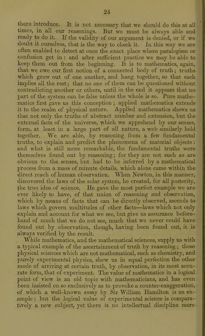 there introduce. It is not necessary that we should do this at all times, in all our reasonings. But we must be always able and ready to do it. If the validity of our argument is denied, or if we doubt it ourselves, that is the way to check it. In this way we are often enabled to detect at once the exact place where paralogism or confusion get in: and after sufficient practice we may be able to keep them out from the beginning. It is to mathematics, again, that we owe our first notion of a connected body of truth; truths which grow out of one another, and hang together, so that each implies all the rest; that no one of them can be questioned without contradicting another or others, until in the end it appears that no part of the system can be false unless the whole is so. Pure mathe- matics first gave us this conception; applied mathematics extends it to the realm of physical nature. Applied mathematics shews us that not only the truths of abstract number and extension, but the external facts of the universe, which Ave apprehend by our senses, form, at least in a large part of all nature, a web similarly held together. We are able, by reasoning from a few fundamental truths, to explain and predict the phenomena of material objects : and what is still more remarkable, the fundamental truths were themselves found out by reasoning; for they are not such as are obvious to the senses, but had to be inferred by a mathematical process from a mass of minute details, which alone came within the direct reach of human observation. When Newton, in this manner, discovered the laws of the solar system, he created, for all posterity, the true idea of science. He gave the most perfect example Ave are ever likely to have, of that union of reasoning and observation, Avhich by means of facts that can be directly observed, ascends to laws which govern multitudes of other facts—laAvs which not only explain and account for what we see, but give us assurance before- hand of much that Ave do not see, much that Ave never could have found out by observation, though, having been found out, it is always verified by the result. While mathematics, and the mathematical sciences, supply us Avitli a typical example of the ascertainment of truth by reasoning ; those physical sciences which are not mathematical, such as chemistry, and purely experimental physics, shew us in equal perfection the other mode of arriving at certain truth, by observation, in its most accu- rate form, that of experiment. The Aralue of mathematics in a logical point of vieAV is an old topic Avith mathematicians, and has even been insisted on so exclusively as to provoke a counter-exaggeration, of Avhich a Avell-known essay by Sir William Hamilton is an ex- ample : but the logical value of experimental science is compara- tively a neAV subject, yet there is no intellectual discipline more