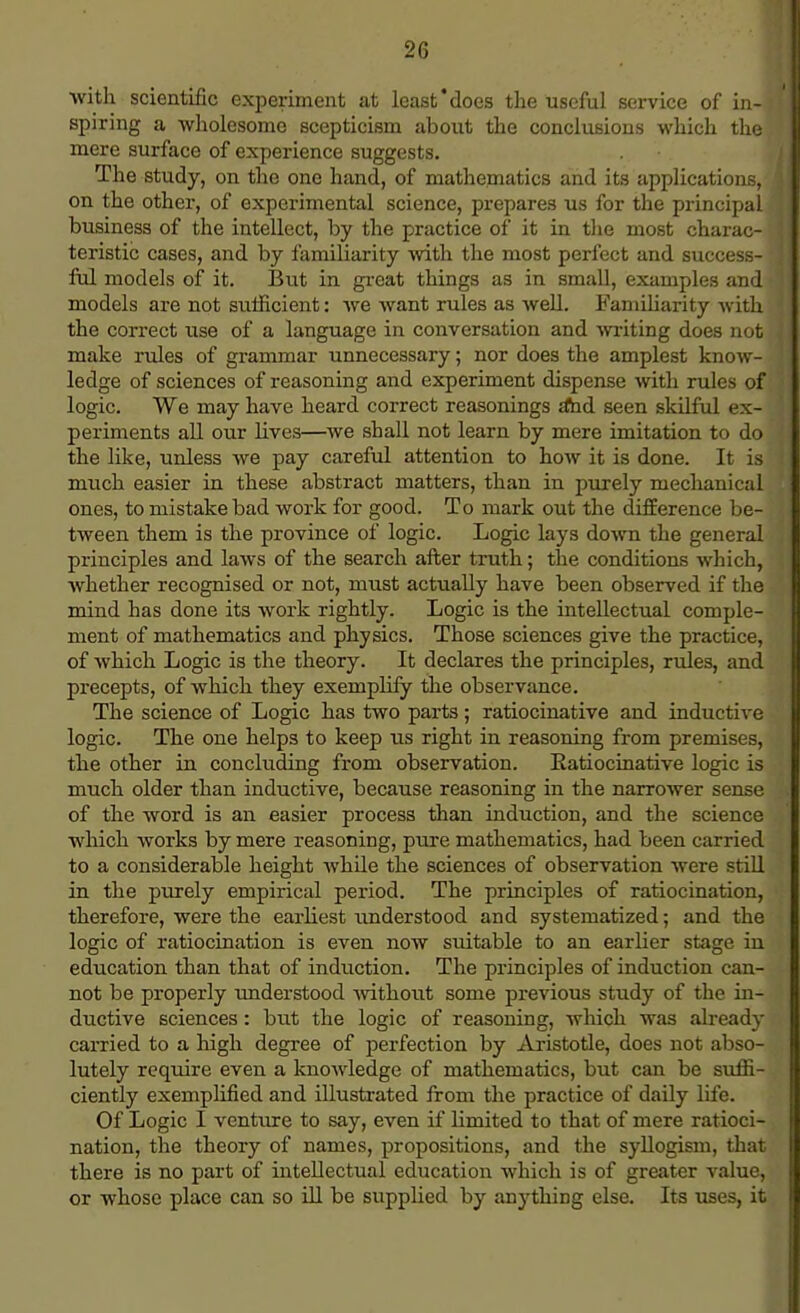 with scientific experiment at least'does the useful service of in-i spiring a wholesome scepticism about the conclusions which the mere surface of experience suggests. The study, on the one hand, of mathematics and its applications, on the other, of experimental science, prepares us for the principal business of the intellect, by the practice of it in the most charac- teristic cases, and by familiarity with the most perfect and success- ful models of it. But in great things as in small, examples and models are not sufficient: we want rules as well. Familiarity with the correct use of a language in conversation and writing does not make rules of grammar unnecessary; nor does the amplest know- ledge of sciences of reasoning and experiment dispense with rules of logic. We may have heard correct reasonings a*nd seen skilful ex- periments all our lives—we shall not learn by mere imitation to do the like, unless we pay careful attention to how it is done. It is much easier in these abstract matters, than in purely mechanical ones, to mistake bad work for good. To mark out the difference be- tween them is the province of logic. Logic lays down the general principles and laws of the search after truth; the conditions which, whether recognised or not, must actually have been observed if the mind has done its work rightly. Logic is the intellectual comple- ment of mathematics and physics. Those sciences give the practice, of which Logic is the theory. It declares the principles, rules, and precepts, of which they exemplify the observance. The science of Logic has two parts; ratiocinative and inductive logic. The one helps to keep lis right in reasoning from premises, the other in concluding from observation. Eatiocinative logic is much older than inductive, because reasoning in the narrower sense of the word is an easier process than induction, and the science which works by mere reasoning, pure mathematics, had been carried to a considerable height while the sciences of observation were still in the purely empirical period. The principles of ratiocination, therefore, were the earliest understood and systematized; and the logic of ratiocination is even now suitable to an earber stage in education than that of induction. The principles of induction can- not be properly understood without some previous study of the in- ductive sciences: but the logic of reasoning, which was already carried to a high degree of perfection by Aristotle, does not abso- lutely require even a knowledge of mathematics, but can be suffi- ciently exemplified and illustrated from the practice of daily life. Of Logic I venture to say, even if limited to that of mere ratioci- nation, the theory of names, propositions, and the syllogism, that there is no part of intellectual education which is of greater value, or whose place can so ill be supplied by anything else. Its uses, it