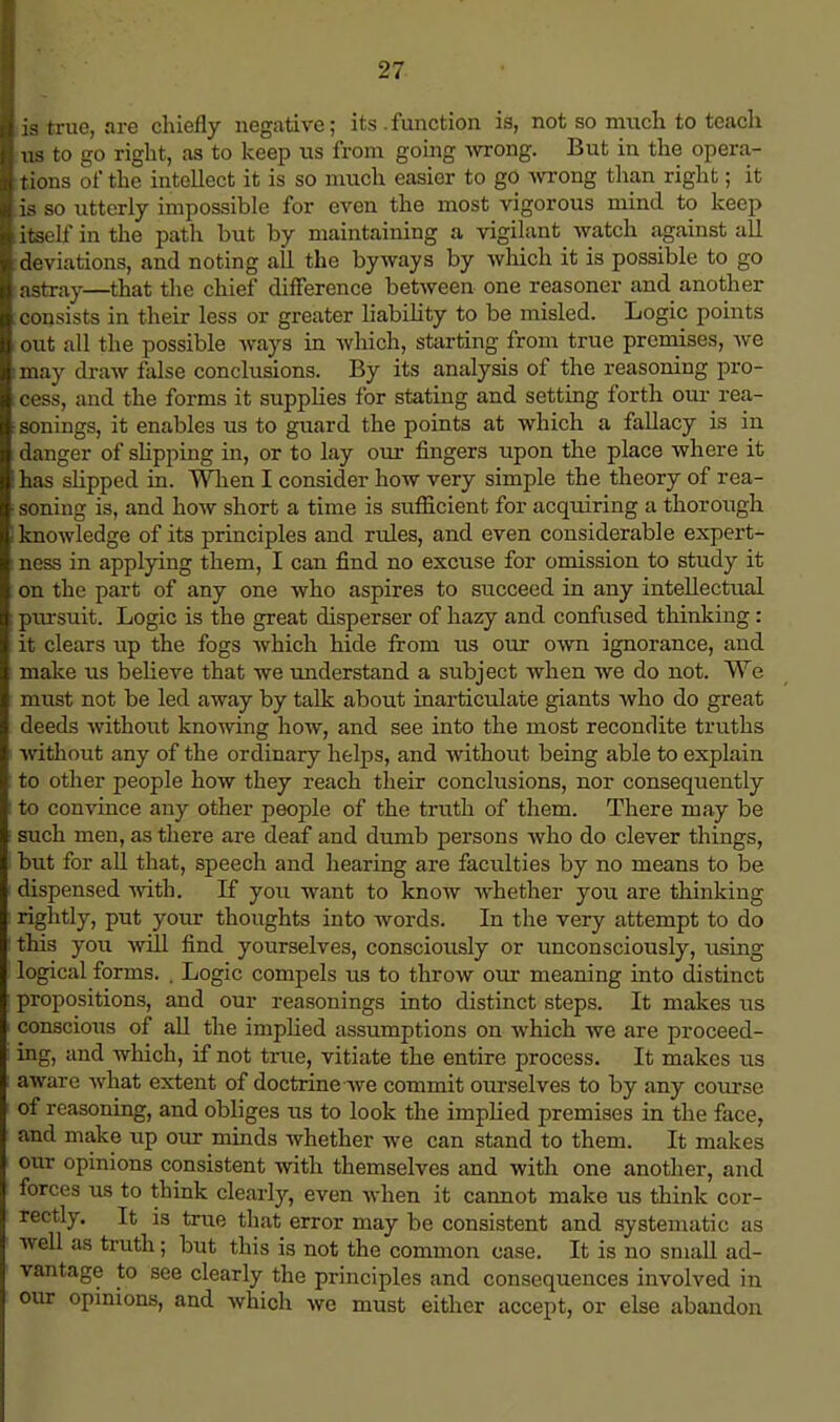 lis true, are chiefly negative; its .function is, not so much to teach I us to go right, as to keep us from going wrong. But in the opera- tions of the intellect it is so much easier to go wrong than right; it lis so utterly impossible for even the most vigorous mind to keep ■itself in the path but by maintaining a vigilant watch against all ■deviations, and noting all the byways by which it is possible to go lastray—that the chief difference between one reasoner and another consists in their less or greater liability to be misled. Logic points out all the possible ways in which, starting from true premises, we may draw false conclusions. By its analysis of the reasoning pro- cess, and the forms it supplies for stating and setting forth our rea- sonings, it enables us to guard the points at which a fallacy is in danger of slipping in, or to lay our fingers upon the place where it has slipped in. When I consider how very simple the theory of rea- soning is, and how short a time is sufficient for acquiring a thorough knowledge of its principles and rules, and even considerable expert- ness in applying them, I can find no excuse for omission to study it on the part of any one who aspires to succeed in any intellectual pxu-suit. Logic is the great disperser of hazy and confused thinking : it clears up the fogs which hide from us our own ignorance, and make us believe that we understand a subject when we do not. We must not be led away by talk about inarticulate giants who do great deeds without knowing how, and see into the most recondite truths without any of the ordinary helps, and without being able to explain to other people how they reach their conclusions, nor consequently to convince any other people of the truth of them. There may be such men, as there are deaf and dumb persons who do clever things, but for all that, speech and hearing are faculties by no means to be dispensed with. If you want to know whether joxl are thinking rightly, put your thoughts into words. In the very attempt to do this you will find yourselves, consciously or unconsciously, using logical forms. . Logic compels us to throw our meaning into distinct propositions, and our reasonings into distinct steps. It makes us conscious of all the implied assumptions on which we are proceed- ing, and which, if not true, vitiate the entire process. It makes us Store what extent of doctrine we commit ourselves to by any course of reasoning, and obliges us to look the implied premises in the face, and make up our minds whether we can stand to them. It makes our opinions consistent with themselves and with one another, and forces us to think clearly, even when it cannot make us think cor- rectly. It is true that error may be consistent and systematic as well as truth ; but this is not the common case. It is no small ad- vantage to see clearly the principles and consequences involved in our opinions, and which we must either accept, or else abandon