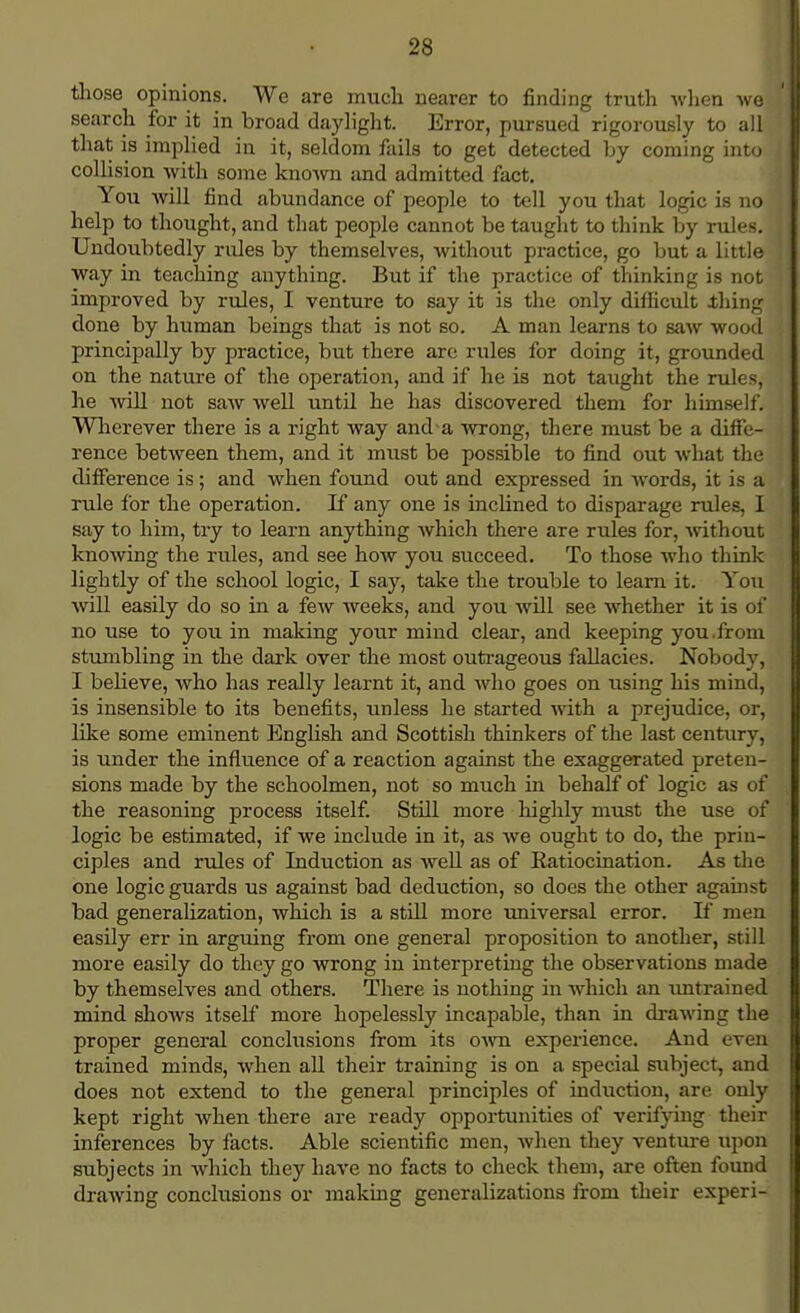 those opinions. We are much nearer to finding truth when we search for it in broad daylight. Error, pursued rigorously to all that is implied in it, seldom fails to get detected by coming into collision with some known and admitted fact. You will find abundance of people to tell you that logic is no help to thought, and that people cannot be taught to think by rules. Undoubtedly rules by themselves, without practice, go but a little way in teaching anything. But if the practice of thinking is not improved by rules, I venture to say it is the only difficult .thing done by human beings that is not so. A man learns to saw wood principally by practice, but there are rules for doing it, grounded on the nature of the operation, and if he is not taught the rules, he will not saw well until he has discovered them for himself. Wherever there is a right way and a wrong, there must be a diffe- rence between them, and it must be possible to find out what the difference is; and when found out and expressed in words, it is a rule for the operation. If any one is inclined to disparage rules, I say to him, try to learn anything which there are rules for, without knowing the rules, and see how you succeed. To those who think lightly of the school logic, I say, take the trouble to learn it. You will easily do so in a few weeks, and you will see whether it is of no use to you in making your mind clear, and keeping you.from stumbling in the dark over the most outrageous fallacies. Nobody, I believe, who has really learnt it, and who goes on using his mind, is insensible to its benefits, unless he started with a prejudice, or, like some eminent English and Scottish thinkers of the last century, is under the influence of a reaction against the exaggerated preten- sions made by the schoolmen, not so much in behalf of logic as of the reasoning process itself. Still more highly must the use of logic be estimated, if we include in it, as we ought to do, the prin- ciples and rules of Induction as well as of Ratiocination. As the one logic guards us against bad deduction, so does the other against bad generalization, which is a still more universal error. If men easily err in arguing from one general proposition to another, still more easily do they go wrong in interpreting the observations made by themselves and others. There is nothing in which an untrained mind shows itself more hopelessly incapable, than in drawing the proper general conclusions from its own experience. And even trained minds, when all their training is on a special subject, and does not extend to the general principles of induction, are only kept right when there are ready opportunities of verifying their inferences by facts. Able scientific men, when they venture upon subjects in which they have no facts to check them, are often found drawing conclusions or making generalizations from their experi-