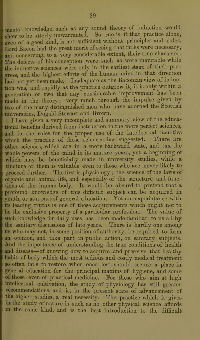 ; mental knowledge, such as any sound theory of induction would . shew to be utterly unwarranted. So true is it that practice alone, i even of a good kind, is not sufficient without principles and rules. I Lord Bacon had the great merit of seeing that rules were necessary, i and conceiving, to a very considerable extent, their true character. 1 The defects of his conception were such as were inevitable while the inductive sciences were only in the earliest stage of their pro- oress, and the highest efforts of the human mind in that direction had not yet been made. Inadequate as the Baconian view of induc- tion was, and rapidly as the practice outgrew it, it is only within a generation or two that any considerable improvement has been made in the theory; very much through the impulse given by two of the many distinguished men who have adorned the Scottish universities, Dugald Stewart and Brown. I have given a very incomplete and summary view of the educa- tional benefits derived from instruction in the more perfect sciences, and in the rules for the proper use of the intellectual faculties which the practice of those sciences has suggested. There are other sciences, which are in a more backward state, and tax the whole powers of the mind in its mature years, yet a beginning of which may be beneficially made in university studies, while a tincture of them is valuable even to those who are never likely to proceed further. The first is physiology; the science of the laws of organic and animal life, and especially of the structure and func- tions of the human body. It would be absurd to pretend that a profound knowledge of this difficult subject can be acquired in youth, or as a part of general education. Yet an acquaintance with its leading truths is one of those acquirements which ought not to be the exclusive property of a particular profession. The value of such knowledge for daily uses has been made familiar to us all by the sanitary discussions of late years. There is hardly one among us who may not, in some position of authority, be reqtiired to form an opinion, and take part in public action, on sanitary subjects. And the importance of understanding the true conditions of health and disease—of knowing how to acquire and preserve that healthy habit of body which the most tedious and costly medical treatment so often fails to restore when once lost, should secure a place in general education for the principal maxims of hygiene, and some of those even of practical medicine. For those who aim at high intellectual cultivation, the study of physiology has still greater recommendations, and is, in the present state of advancement of the higher studies, a real necessity. The practice which it gives in the study of nature is such as no other physical science affords in the same kind, and is the best introduction to the difficult