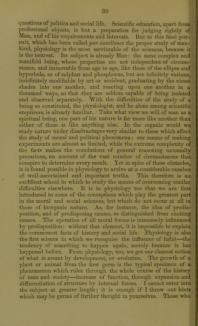 questions of politics and social life. Scientific education, apart from professional objects, is but a preparation for judging rightly of Man, and of his requirements and interests. But to this final pur- suit, which has been called par excellence the proper study of man- kind, physiology is the most serviceable of the sciences, because it is the nearest. Its subject is already Man: the same complex and manifold being, whose properties are not independent of circum- stance, and immovable from age to age, like those of the ellipse and hyperbola, or of sulphur and phosphorus, but are infinitely various, indefinitely modifiable by art or accident, graduating by the nicest shades into one another, and reacting upon one another in a thousand ways, so that they are seldom capable of being isolated and observed separately. With the difficulties of the study of a being so constituted, the physiologist, and he alone among scientific enquirers, is already familiar. Take what view we will of man as a spiritual being, one part of his nature is far more like another than either of them is like anything else. In the organic world w^ study nature under disadvantages very similar to those which affect the study of moral and political phenomena: our means of making experiments are almost as limited, while the extreme complexity of the facts makes the conclusions of general reasoning unusually precarious, on account of the vast number of circumstances that conspire to determine every result. Yet in spite of these obstacles, it is found possible in physiology to arrive at a considerable number of well-ascertained and important truths. This therefore is an excellent school in which to study the means of overcoming similar difficulties elsewhere. It is in physiology too that we are first introduced to some of the conceptions which play the greatest part in the moral and social sciences, but which do not occur at all in those of inorganic nature. As, for instance, the idea of predis- position, and of predisposing causes, as distinguished from exciting causes. The operation of all moral forces is immensely influenced by predisposition: without that element, it is impossible to explain the commonest facts of history and social life. Physiology is also the first science in which we recognise the influence of habit—the tendency of something to happen again, merely because it has happened before. From physiology, too, we get our clearest notion of what is meant by development, or evolution. The growth of a plant or animal from the first germ is the typical specimen of a phenomenon which rules through the whole course of the history of man and society—increase of function, through expansion and differentiation of structure by internal forces. I cannot enter into the subject at greater length; it is enough if I throw out hints which may be germs of further thought in yourselves. Those who