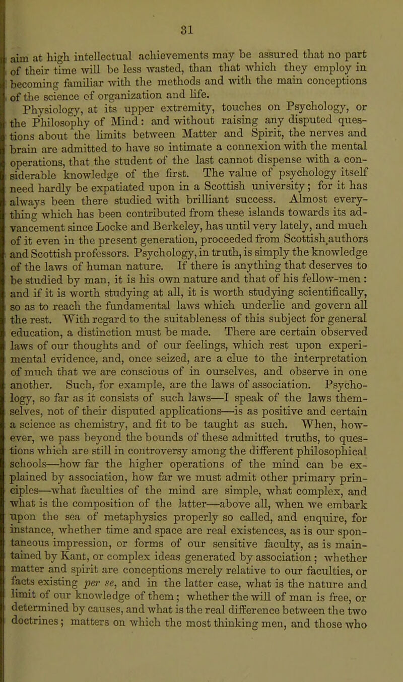 i aim at high intellectual achievements may be assured that no part , of their tune will be less wasted, than that which they employ in 5 becoming familiar with the methods and with the main conceptions i of the science of organization and life. Physiology, at its upper extremity, touches on Psychology, or the Philosophy of Mind: and without raising any disputed ques- tions about the limits between Matter and Spirit, the nerves and brain are admitted to have so intimate a connexion with the mental operations, that the student of the last cannot dispense with a con- siderable knowledge of the first. The value of psychology itself need hardly be expatiated upon in a Scottish university; for it has always been there studied with brilliant success. Almost every- thing which has been contributed from these islands towards its ad- vancement since Locke and Berkeley, has until very lately, and much of it even in the present generation, proceeded from Scottish.authors and Scottish professors. Psychology, in truth, is simply the knowledge of the laws of human nature. If there is anything that deserves to be studied by man, it is his own nature and that of his fellow-men : and if it is worth studying at all, it is worth studying scientifically, so as to reach the fundamental laws which underlie and govern all the rest. With regard to the suitableness of this subject for general education, a distinction must be made. There are certain observed laws of our thoughts and of our feelings, which rest upon experi- mental evidence, and, once seized, are a clue to the interpretation of much that we are conscious of in ourselves, and observe in one another. Such, for example, are the laws of association. Psycho- logy, so far as it consists of such laws—I speak of the laws them- selves, not of their disputed applications—is as positive and certain a science as chemistry, and fit to be taught as such. When, how- ever, we pass beyond the bounds of these admitted truths, to ques- tions which are still in controversy among the different philosophical schools—how far the higher operations of the mind can be ex- plained by association, how far we must admit other primary prin- ciples—what faculties of the mind are simple, what complex, and what is the composition of the latter—above all, when we embark upon the sea of metaphysics properly so called, and enquire, for instance, whether time and space are real existences, as is our spon- taneous impression, or forms of our sensitive faculty, as is main- tained by Kant, or complex ideas generated by association; whether matter and spirit are conceptions merely relative to our faculties, or facts existing per se, and in the latter case, what is the nature and limit of our knowledge of them; whether the will of man is free, or determined by causes, and what is the real difference between the two doctrines; matters on which the most thinking men, and those who