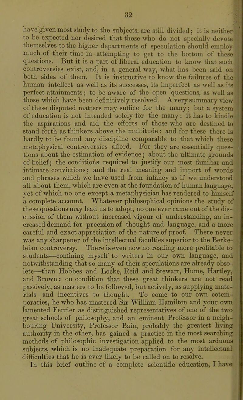 have^iven most study to the subjects, are still divided; it is neither to be expected nor desired that those who do not specially devote themselves to the higher departments of speculation should employ much of their time in attempting to get to the bottom of these questions. But it is a part of liberal education to know that such controversies exist, and, in a general way, what has been said on both sides of them. It is instructive to know the failures of the human intellect as well as its successes, its imperfect as well as its perfect attainments; to be aware of the open questions, as well as those which have been definitively resolved. A very summary view of these disputed matters may suffice for the many; but a system of education is not intended solely for the many : it has to kindle the aspirations and aid the efforts of those who are destined to stand forth as thinkers above the multitude : and for these there is hardly to be found any discipline comparable to that which these metaphysical controversies afford. For they are essentially ques- tions about the estimation of evidence; about the ultimate grounds of belief; the conditions required to justify our most familiar and intimate convictions; and the real meaning and import of words and phrases which we have used from infancy as if we understood all about them, which are even at the foundation of human language, yet of which no one except a metaphysician has rendered to himself a complete account. Whatever philosophical opinions the study of these questions may lead us to adopt, no one ever came out of the dis- cussion of them without increased vigour of understanding, an in- creased demand for precision of thought and language, and a more careful and exact appreciation of the nature of proof. There never was any sharpener of the intellectual faculties superior to the Berke- leian controversy. There is even now no reading more profitable to students—confining myself to writers in our own language, and notwithstanding that so many of their speculations are already obso- lete—than Hobbes and Locke, Reid and Stewart, Hume, Hartley, and Brown: on condition that these great thinkers are not read passively, as masters to be followed, but actively, as supplying mate- rials and incentives to thought. To come to our own cotem- poraries, he who has mastered Sir William Hamilton and your own lamented Ferrier as distinguished representatives of one of the two great schools of philosophy, and an eminent Professor in a neigh- bouring University, Professor Bain, probably the greatest living authority in the other, has gained a practice in the most searching methods of philosophic investigation applied to the most arduous subjects, which is no inadequate preparation for any intellectual difficulties that he is ever likely to be called on to resolve. In this brief outline of a complete scientific education, I have