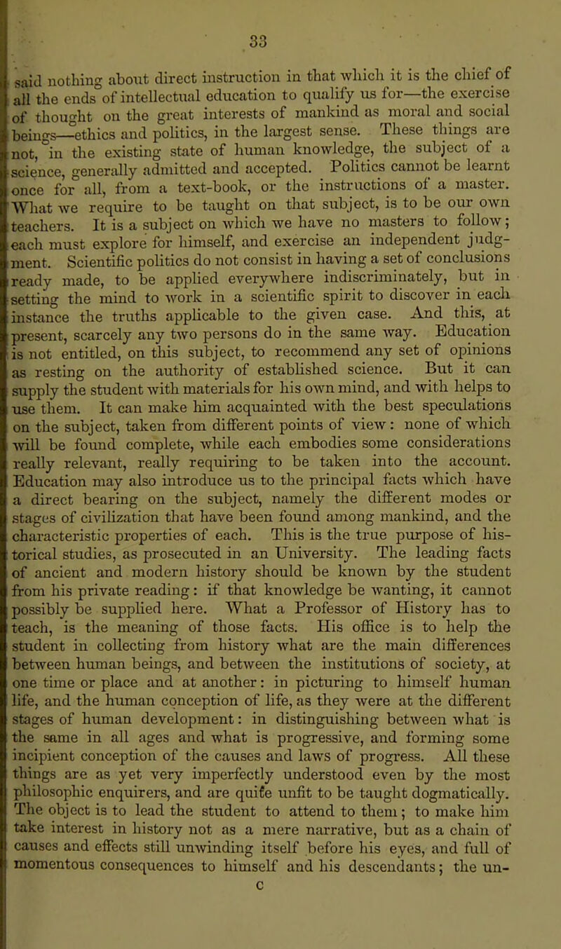 said nothing about direct instruction in that which it is the chief of all the ends of intellectual education to qualify us for—the exercise of thought on the great interests of mankind as moral and social beings-ethics and politics, in the largest sense. These things are not, in the existing state of human knowledge, the subject of a science, generally admitted and accepted. Politics cannot be learnt once for all, from a text-book, or the instructions of a master. What we require to be taught on that subject, is to be our own teachers. It is a subject on which we have no masters to follow; each must explore for himself, and exercise an independent judg- ment. Scientific politics do not consist in having a set of conclusions ready made, to be applied everywhere indiscriminately, but in setting the mind to work in a scientific spirit to discover in each instance the truths applicable to the given case. And this, at present, scarcely any two persons do in the same way. Education is not entitled, on this subject, to recommend any set of opinions as resting on the authority of established science. But it can supply the student with materials for his own mind, and with helps to use them. It can make him acquainted with the best speculations on the subject, taken from different points of view: none of which will be found complete, while each embodies some considerations really relevant, really requiring to be taken into the account. Education may also introduce us to the principal facts which have a direct bearing on the subject, namely the different modes or stages of civilization that have been found among mankind, and the characteristic properties of each. This is the true purpose of his- torical studies, as prosecuted in an University. The leading facts of ancient and modern history should be known by the student from his private reading: if that knowledge be wanting, it cannot possibly be supplied here. What a Professor of History has to teach, is the meaning of those facts. His office is to help the student in collecting from history what are the main differences between human beings, and between the institutions of society, at one time or place and at another: in picturing to himself human life, and the human conception of life, as they were at the different stages of human development: in distinguishing between what is the same in all ages and what is progressive, and forming some incipient conception of the causes and laws of progress. All these things are as yet very imperfectly understood even by the most philosophic enquirers, and are quife unfit to be taught dogmatically. The object is to lead the student to attend to them; to make him take interest in history not as a mere narrative, but as a chain of causes and effects still unwinding itself before his eyes, and full of momentous consequences to himself and his descendants; the un- c