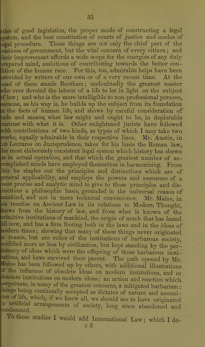 iites of good legislation, the proper mode of constructing a legal system, and the best constitution of courts of justice and modes of egal procedure. These things are not only the chief part of the ousiness of government, but the vital concern of every citizen; and iheir improvement affords a wide scope for the energies of any duly Drepared mind, ambitious of contributing towards the better con- lition of the human race. For this, too, admirable helps have been provided by writers of our own or of a very recent time. At the lead of them stands Bentham; undoubtedly the greatest master ;vho ever devoted the labour of a life to let in light on the subject >f law; and who is the more intelligible to non-professional persons, because, as his way is, he builds up the subject from its foundation n the facts of human life, and shows by careful consideration of aids and means, what law might and ought to be, in deplorable :ontrast with what it is. Other enlightened jurists have followed .vith contributions of two kinds, as types of which I may take two .vorks, equally admirable in their respective lines. Mr. Austin, in lis Lectures on Jurisprudence, takes for his basis the Eoman law, he most elaborately consistent legal system which history has shewn, is in actual operation, and that which the greatest number of ac- complished minds have employed themselves in harmonizing. From his he singles out the principles and distinctions which are of general applicability, and employs the powers and resources of a nost precise and analytic mind to give to those principles and dis- inctions a philosophic basis, grounded in the universal reason of nankind, and not in mere technical convenience. Mr. Maine, iu lis treatise on Ancient Law in its relations to Modern Thought, ihews from the history of law, and from what is known of the irimitive institutions of mankind, the origin of much that has lasted ill now, and has a firm footing both in the laws and in the ideas of nodern times; shewing that many of these things never originated n reason, but are relics of the institutions of barbarous society, nodified more or less by civilization, but kept standing by the per- dstency of ideas which were the offspring of those barbarous insti- tutions, and have survived their parent. The path opened by Mr. Maine has been followed up by others, with additional illustrations ^f the influence of obsolete ideas on modern institutions, and or obsolete institutions on modern ideas; an action and reaction which perpetuate, in many of the greatest concerns, a mitigated barbarism - dungs being continually accepted as dictates of nature and necessi- -ies of life, which, if we knew all, we should see to have originated n artificial arrangements of society, long since abandoned and :ondemned. To these studies I would add International Law; which I de- c 2