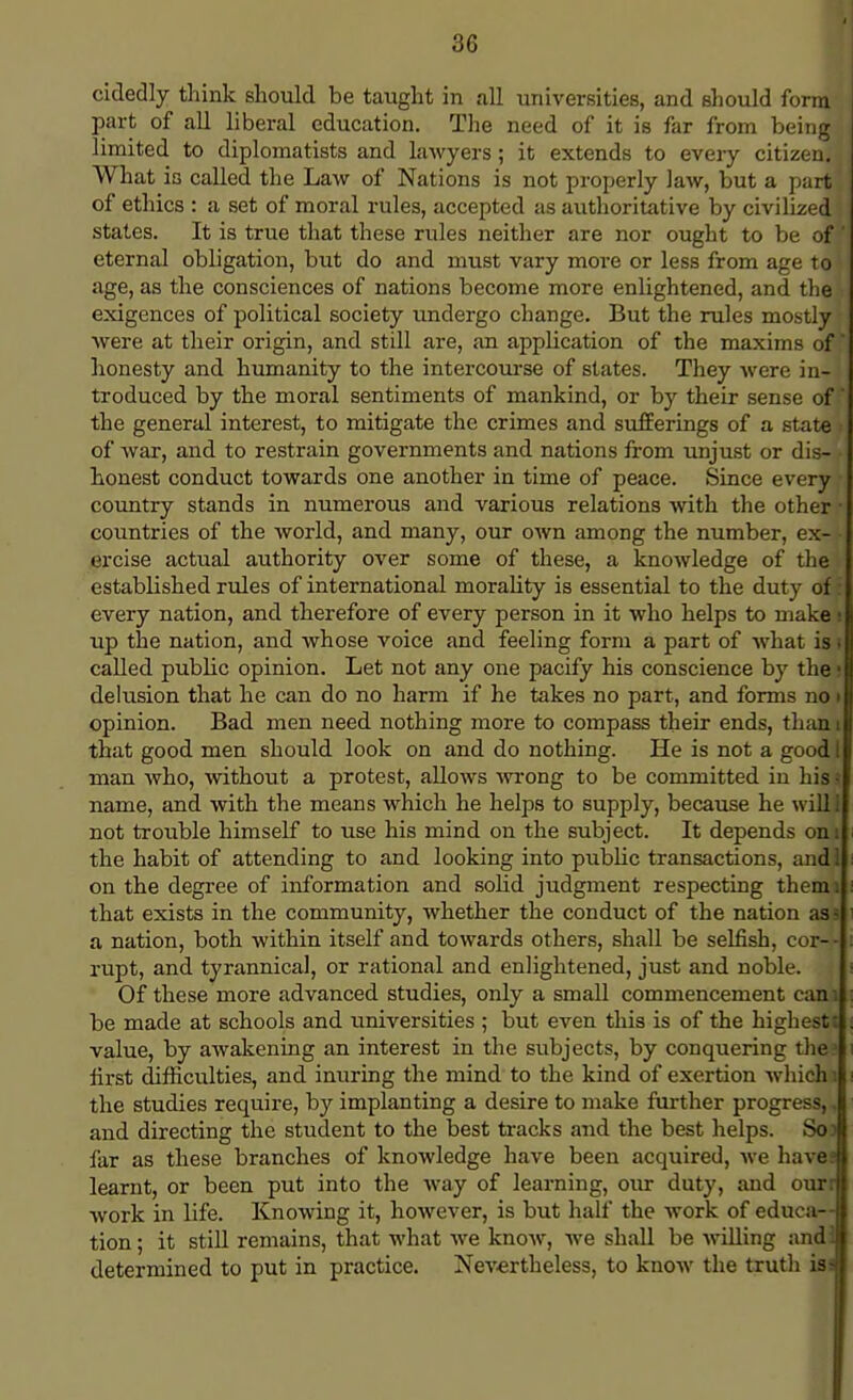 cidedly think should be taught in all universities, and should form . j part of all liberal education. The need of it is far from being limited to diplomatists and lawyers; it extends to every citizen, i What is called the Law of Nations is not properly law, but a part of ethics : a set of moral rules, accepted as authoritative by civilized states. It is true that these rules neither are nor ought to be oft\ eternal obligation, but do and must vary more or less from age to! age, as the consciences of nations become more enlightened, and the exigences of political society undergo change. But the rules mostly were at their origin, and still are, an application of the maxims of' honesty and humanity to the intercourse of states. They were in-} troduced by the moral sentiments of mankind, or by their sense of' the general interest, to mitigate the crimes and sufferings of a state i of war, and to restrain governments and nations from unjust or dis- • honest conduct towards one another in time of peace. Since every • country stands in numerous and various relations with the other ■ countries of the world, and many, our own among the number, ex- - ercise actual authority over some of these, a knowledge of the established rules of international morality is essential to the duty of* every nation, and therefore of every person in it who helps to make ! up the nation, and whose voice and feeling form a part of what is i called public opinion. Let not any one pacify his conscience by the • delusion that he can do no harm if he takes no part, and forms no • opinion. Bad men need nothing more to compass their ends, than i that good men should look on and do nothing. He is not a good I man who, without a protest, allows wrong to be committed in his i name, and with the means which he helps to supply, because he will not trouble himself to use his mind on the subject. It depends on 1 the habit of attending to and looking into public transactions, and 1 on the degree of information and solid judgment respecting themi that exists in the community, whether the conduct of the nation as? i a nation, both within itself and towards others, shall be selfish, cor- - : rupt, and tyrannical, or rational and enlightened, just and noble. Of these more advanced studies, only a small commencement can; : be made at schools and universities ; but even this is of the highest: ; value, by awakening an interest in the subjects, by conquering the i first difficulties, and inuring the mind to the kind of exertion which i i the studies require, by implanting a desire to make further progress,. and directing the student to the best tracks and the best helps. So) far as these branches of knowledge have been acquired, we have! learnt, or been put into the way of learning, our duty, and our: work in life. Knowing it, however, is but half the work of educa- tion ; it still remains, that what we know, we shall be willing and! determined to put in practice. Nevertheless, to know the truth iss