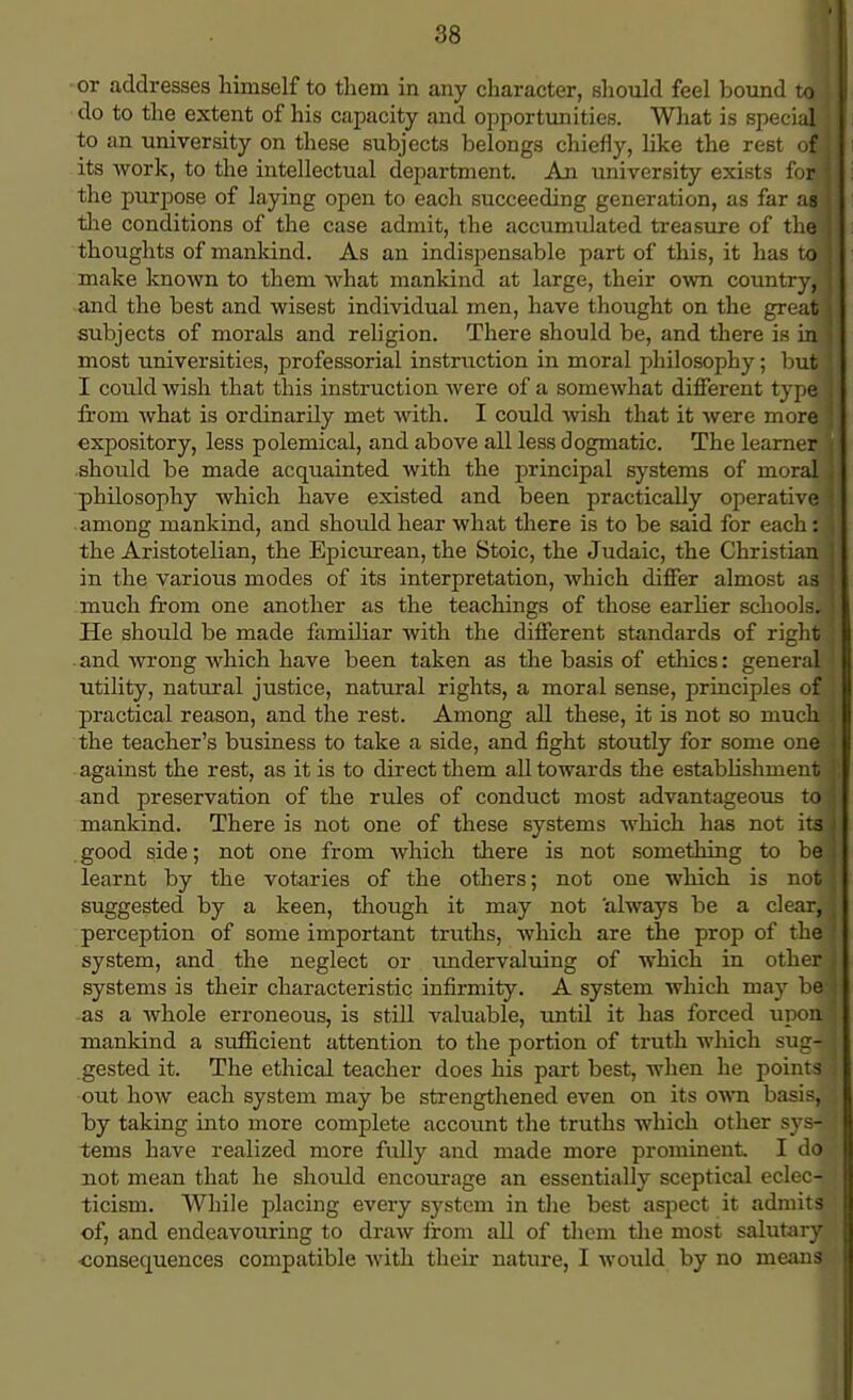 or addresses himself to them in any character, should feel bound to J do to the extent of his capacity and opportunities. What is special to an university on these subjects belongs chiefly, like the rest of! its work, to the intellectual department. An university exists fom the purpose of laying open to each succeeding generation, as far ag the conditions of the case admit, the accumulated treasure of the thoughts of mankind. As an indispensable part of this, it has to! make known to them what mankind at large, their own country, and the best and wisest individual men, have thought on the great subjects of morals and religion. There should be, and there is in most universities, professorial instruction in moral philosophy; but I could wish that this instruction were of a somewhat different type from what is ordinarily met with. I could wish that it were more expository, less polemical, and above all less dogmatic. The learner should be made acquainted with the principal systems of moral philosophy which have existed and been practically operative among mankind, and shoidd hear what there is to be said for each: the Aristotelian, the Epicurean, the Stoic, the Judaic, the Christian in the various modes of its interpretation, which differ almost as much from one another as the teachings of those earlier schools*. He should be made famihar with the different standards of right and wrong which have been taken as the basis of ethics: general utility, natural justice, natural rights, a moral sense, principles of practical reason, and the rest. Among all these, it is not so much the teacher's business to take a side, and fight stoutly for some one against the rest, as it is to direct them all towards the establishment and preservation of the rules of conduct most advantageous to mankind. There is not one of these systems which has not its good side; not one from which there is not something to be learnt by the votaries of the others; not one which is not suggested by a keen, though it may not always be a clear, perception of some important truths, which are the prop of the system, and the neglect or undervaluing of which in other systems is their characteristic infirmity. A system which may be -as a whole erroneous, is still valuable, until it has forced upon mankind a sufficient attention to the portion of truth which ^in- gested it. The ethical teacher does his part best, when he points out how each system may be strengthened even on its own basis, by taking into more complete account the truths which other sys- tems have realized more fully and made more prominent I do not mean that he should encourage an essentially sceptical eclec- ticism. While placing every system in the best aspect it admits of, and endeavouring to draw from all of them the most salutary consequences compatible with their nature, I would by no means