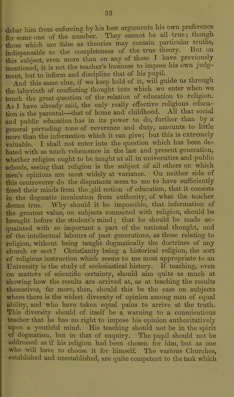 debar him from enforcing by his best arguments his own preference for some one of the number. They cannot be all true; though those which are false as theories may contain particular truths, indispensable to the completeness of the true theory. But on this subject, even more than on any of those I have previously mentioned, it is not the teacher's business to impose his own judg- ment, but to inform and discipline that of his pupil. And this same clue, if we keep hold of it, will guide us through the labyrinth of conflicting thought into which we enter when we touch the great question of the relation of education to religion. As I have already said, the only really effective religious educa- tion is the parental—that of home and childhood. All that social and public education has in its power to do, further than by a general pervading tone of reverence and duty, amounts to little more than the information which it can give; but this is extremely valuable. I shall not enter into the question which has been de- bated with so much vehemence in the last and present generation, whether religion ought to be taught at all in universities and public schools, seeing that religion is the subject of all others on which men's opinions are most widely at variance. On neither side of this controversy do the disputants seem to me to have sufficiently freed their minds from the .old notion of education, that it consists in the dogmatic inculcation from authority, of what the teacher deems true. Why should it be impossible, that information of the greatest value, on subjects connected with religion, should be brought before the student's mind; that he should be made ac- quainted with so important a part of the national thought, and of the intellectual labours of past generations, as those relating to religion, without being taught dogmatically the doctrines of any church or sect ? Christianity being a historical religion, the sort of religious instruction which seems to me most appropriate to an University is the study of ecclesiastical history. If teaching, even on matters of scientific certainty, should aim quite as much at showing how the results are arrived at, as at teaching the results themselves, far more, then, should this be the case on subjects where there is the widest diversity of opinion among men of equal ability, and who have taken equal pains to arrive at the truth. This diversity should of itself be a warning to a conscientious teacher that he has no right to impose his opinion authoritatively upon a youthful mind. His teaching should not be in the spirit of dogmatism, but in that of enquiry. The pupil should not be addressed as if his religion had been chosen for him, but as one who will have to choose it for himself. The various Churches, ostablished and unestablished, are quite competent to tho task which