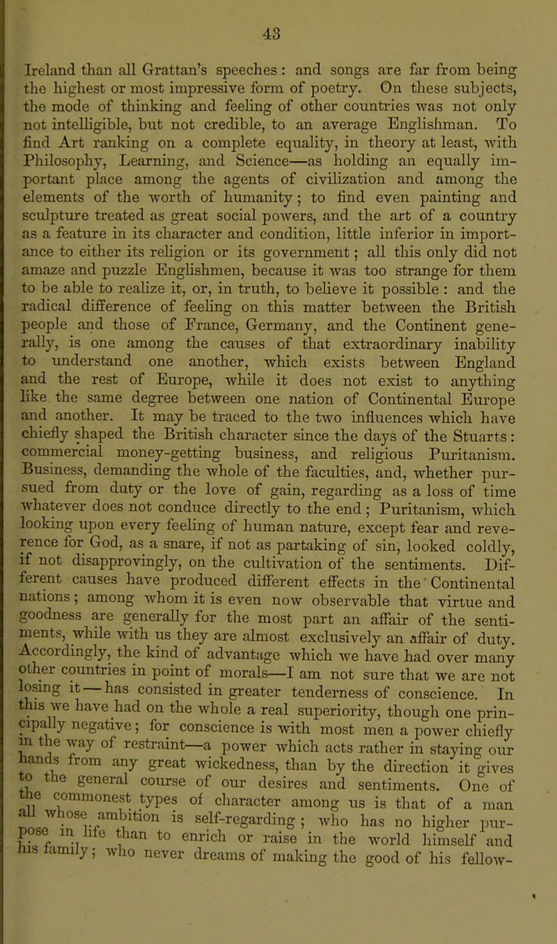 Ireland than all Grattan's speeches: and songs are far from being the highest or most impressive form of poetry. On these subjects, the mode of thinking and feeling of other countries was not only not intelligible, but not credible, to an average Englishman. To find Art ranking on a complete equality, in theory at least, with Philosophy, Learning, and Science—as holding an equally im- portant place among the agents of civilization and among the elements of the worth of humanity; to find even painting and sculpture treated as great social powers, and the art of a country as a feature in its character and condition, little inferior in import- ance to either its religion or its government; all this only did not amaze and puzzle Englishmen, because it was too strange for them to be able to realize it, or, in truth, to believe it possible : and the radical difference of feeling on this matter between the British people and those of France, Germany, and the Continent gene- rally, is one among the causes of that extraordinary inability to understand one another, which exists between England and the rest of Europe, while it does not exist to anything like the same degree between one nation of Continental Europe and another. It may be traced to the two influences which have chiefly shaped the British character since the days of the Stuarts: commercial money-getting business, and religious Puritanism. Business, demanding the whole of the faculties, and, whether pur- sued from duty or the love of gain, regarding as a loss of time whatever does not conduce directly to the end; Puritanism, which looking upon every feeling of human nature, except fear and reve- rence for God, as a snare, if not as partaking of sin, looked coldly, if not disapprovingly, on the cultivation of the sentiments. Dif- ferent causes have produced different effects in the' Continental nations; among whom it is even now observable that virtue and goodness are generally for the most part an affair of the senti- ments, while with us they are almost exclusively an affair of duty. Accordingly, the kind of advantage which we have had over many other countries in point of morals—I am not sure that we are not losing it —has consisted in greater tenderness of conscience. In this we have had on the whole a real superiority, though one prin- cipally negative; for conscience is with most men a power chiefly in the way of restraint—a power which acts rather in staying our hands from any great wickedness, than by the direction it gives to the general course of our desires and sentiments. One of the commonest types of character among us is that of a man aU whose ambition is self-regarding; who has no higher pur- pose in hfe than to enrich or raise in the world himself and His tamily; who never dreams of making the good of his fellow-