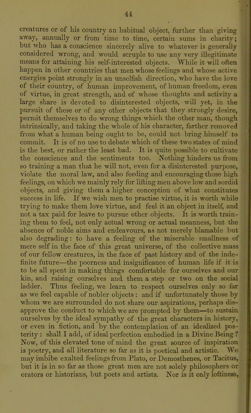 creatures or of his country an habitual object, further than giving away, annually or from time to time, certain sums in charity; but who has a conscience sincerely alive to whatever is generally considered wrong, and would scruple to Tise any very illegitimate means for attaining his self-interested objects. While it will often happen in other countries that men whose feelings and whose active energies point strongly in an unselfish direction, who have the love of their country, of human improvement, of human freedom, even of virtue, in great strength, and of whose thoughts and activity a large share is devoted to disinterested objects, will yet, in the pursuit of these or of any other objects that they strongly desire, permit themselves to do wrong things which the other man, though intrinsically, and taking the whole of his character, farther removed from what a human being ought to be, could not bring himself to commit. It is of no use to debate which of these two states of mind is the best, or rather the least bad. It is quite possible to cultivate the conscience and the sentiments too. Nothing hinders us from so training a man that he will not, even for a disinterested purpose, violate the moral law, and also feeding and encouraging those high feelings, on which we mainly rely for lifting men above low and sordid objects, and giving them a higher conception of what constitutes success in life. If we wish men to practise virtue, it is worth while trying to make them love virtue, and feel it an object in itself, and not a tax paid for leave to pursue other objects. It is worth train- ing them to feel, not only actual wrong or actual meanness, but the absence of noble aims and endeavours, as not merely blamable but also degrading: to have a feeling of the miserable smallness of mere self in the face of this great universe, of the collective mass of our fellow creatures, in the face of past history and of the inde- finite future—the poorness and insignificance of human life if it is to be all spent in making things comfortable for ourselves and our kin, and raising ourselves and them a step or two on the social ladder. Thus feeling, we learn to respect ourselves only so fax as we feel capable of nobler objects : and if unfortunately those by whom we are surrounded do not share our aspirations, perhaps dis- approve the conduct to which we are prompted by them—to sustain ourselves by the ideal sympathy of the great characters in history, or even in fiction, and by the contemplation of an idealized pos- terity : shall I add, of ideal perfection embodied in a Divine Being ? Now, of this elevated tone of mind the great source of inspiration is poetry, and all literature so far as it is poetical and artistic. We may imbibe exalted feelings from Plato, or Demosthenes, or Tacitus, but it is in so far as those great men are not solely philosophers or orators or historians, but poets and artists. Nor is it only loftiness,