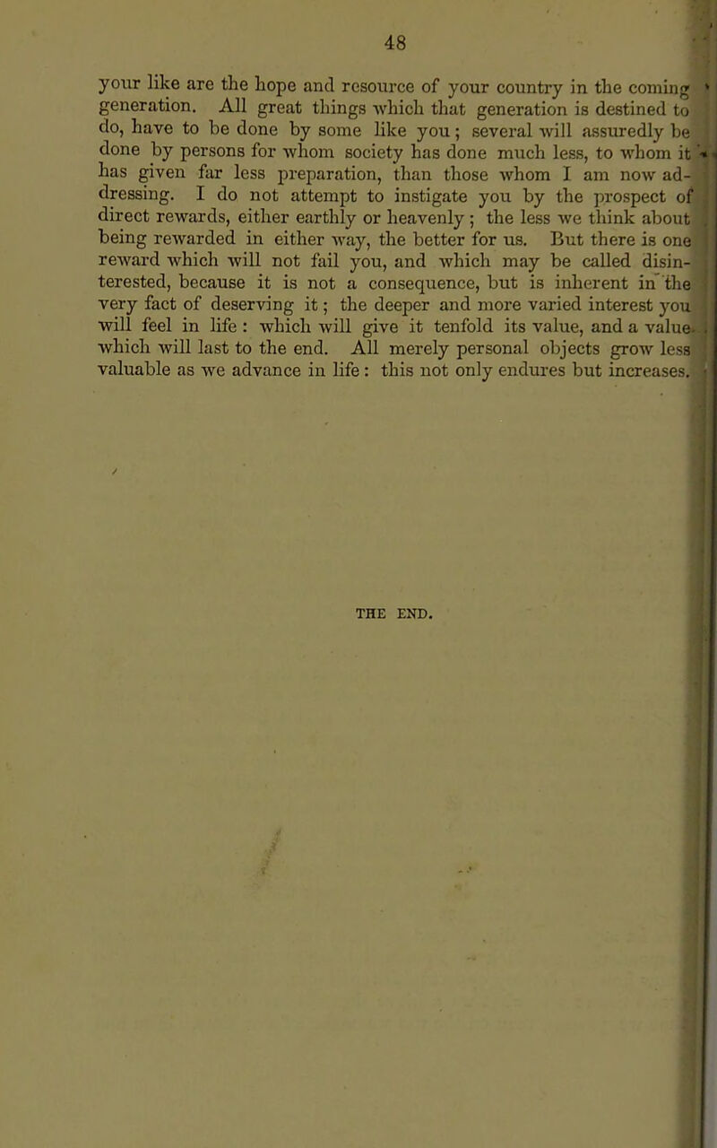your like are the hope and resource of your country in the coming generation. All great things which that generation is destined to do, have to be done by some like you; several will assuredly be done by persons for whom society has done much less, to whom it' has given far less preparation, than those whom I am now ad-j dressing. I do not attempt to instigate you by the prospect of direct rewards, either earthly or heavenly; the less we think about being rewarded in either way, the better for us. But there is one reward which will not fail you, and which may be called disin- terested, because it is not a consequence, but is inherent in the very fact of deserving it; the deeper and more varied interest you will feel in life : which will give it tenfold its value, and a value- which will last to the end. All merely personal objects grow less valuable as we advance in life: this not only endures but increases. THE END.