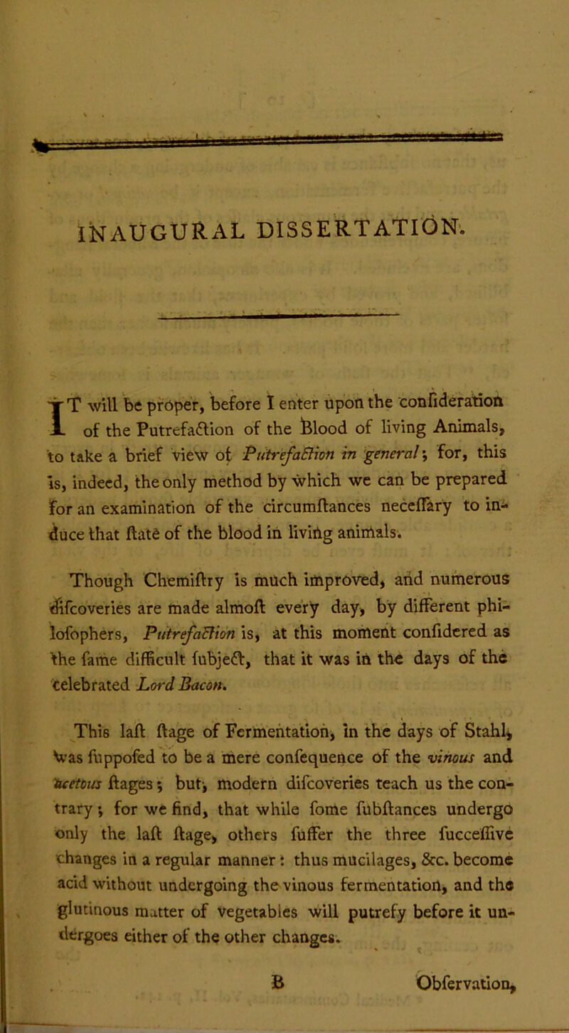 ' ' INAUGURAL DISSERTATION. •jr T will be proper, before I enter upon the confideration JL of the Putrefaction of the Blood of living Animals, to take a brief view of Piitr'efaEtion in general \ for, this is, indeed, the only method by which we can be prepared For an examination of the circumftances neceffary to in- duce that ftate of the blood in livirig animals. Though Chemiftry is much improved, arid numerous difcoveries are made almoft every day, by different phi— lofophers, PutrefaRion is, at this moment confidered as the fame difficult fubjeft, that it was in the days of the celebrated Lord Bacon. This laft ftage of Fermentation, in the days of Stahl, \vas fuppofed to be a mere confequence of the vinous and acetous ftages *, but-, modern difcoveries teach us the con- trary ; for we find, that while fome fubflances undergo only the laft ftage, others fuffer the three fucceffive •changes in a regular manner: thus mucilages, &c. become acid without undergoing the vinous fermentation, and the glutinous matter of vegetables will putrefy before it un- dergoes either of the other changes. B Obfervation,