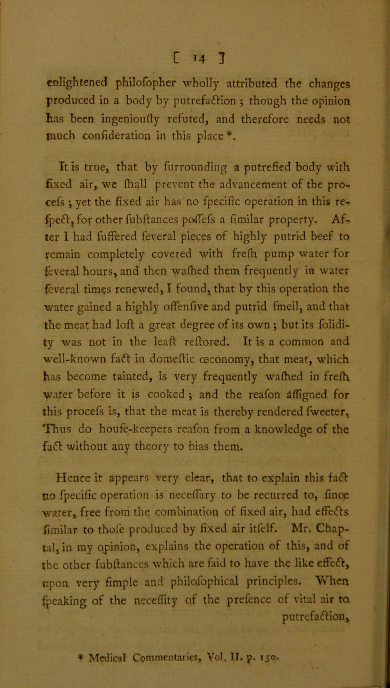 enlightened philofopher wholly attributed the changes produced in a body by putrefaction ; though the opinion has been ingeniously refuted, and therefore needs not much confideration in this place *. It is true, that by furrounding a putrefied body with fixed air, we (hall prevent the advancement of the pro- eefs ; yet the fixed air has no fpecific operation in this re- fpeCt, for other fubftances poft'efs a fimilar property. Af- ter I had fuffered feveral pieces of highly putrid beef to remain completely covered with frefh pump water for feveral hours, and then walhed them frequently in water feveral times renewed, I found, that by this operation the water gained a highly offenfive and putrid fmell, and that the meat had loft a great degree of its own ; but its folidi- ty was not in the leaft reftored. It is a common and well-known faCt in domeftic oeconomy, that meat, which has become tainted, is very frequently walhed in fre/h water before it is cooked ; and the reafon dffigned for this procefs is, that the meat is thereby rendered fweeter, Thus do houfe-keepers reafon from a knowledge of the faff without any theory to bias them. Hence it appears very clear, that to explain this faCt no fpecific operation is necelfary to be recurred to, finoe water, free from the. combination of fixed air, had effeCts fimilar to thole produced by fixed air itfelf. Mr. Chap- tal, in my opinion, explains the operation of this, and of the other fubftances which are faid to have the like effeCt, upon very fimple and philofophical principles. When fpeaking of the neceflity of the prefence of vital air to putrefaction.