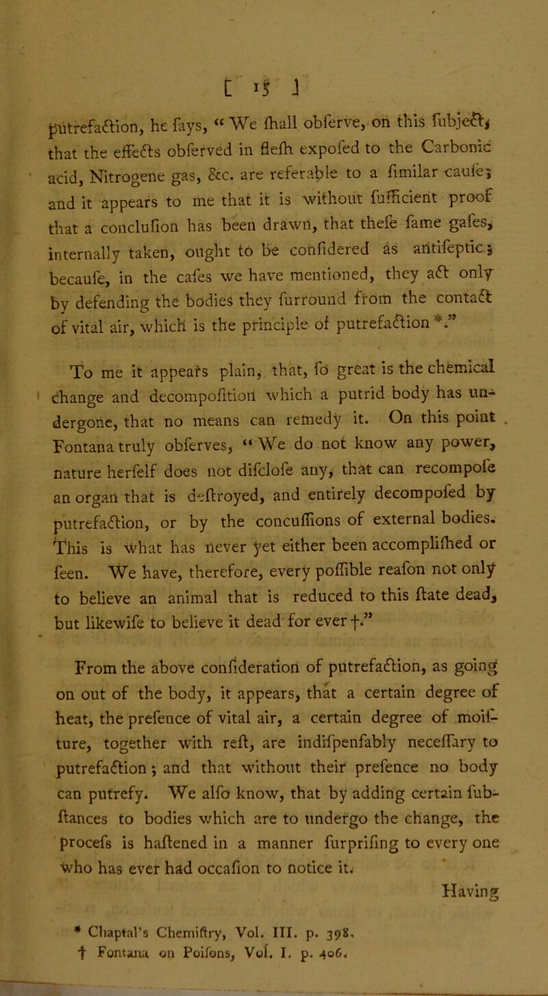 [ 1$ J putrefaction, he fays, “ We fhall obferve, on this fubjeft* that the effects obferved in flefh expofed to the Carbonic acid, Nitrogene gas, &c. are referable to a fimilar caufej and it appears to me that it is without fufficient proof that a conclufion has been drawn, that thefe fame gafes, internally taken, ought to be confidered as aritifepticj becaufe, in the cafes we have mentioned, they aft only by defending the bodies they furround from the contaft of vital air, which is the principle of putrefaftion To me it appears plain, that, fo great is the chemical change and decompofitioil which a putrid body has un- dergone, that no means can remedy it. On this point Fontana truly obferves, “ We do not know any power, nature herfelf does not difclofe any, that can recompole an organ that is deltroyed, and entirely decompofed by putrefaftion, or by the concuffions of external bodies. This is what has never yet either been accomplithed or feen. We have, therefore, every poflible reafon not only to believe an animal that is reduced to this ftate dead, but likewife to believe it dead for everf.” From the above confideration of putrefaftion, as going on out of the body, it appears, that a certain degree of heat, the prefence of vital air, a certain degree of moil- ture, together with reft, are indifpenfably neceffary to putrefaftion •, and that without their prefence no body can putrefy. We alfo know, that by adding certain fub- ftances to bodies which are to undergo the change, the procefs is haftened in a manner furprifing to every one who has ever had occafion to notice it- Having * Cliaptal’s Chemiftry, Vol. III. p. 398,