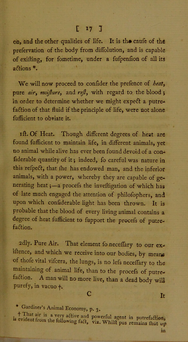 on, and the other qualities of life. It is th» caufe of thd prefervation of the body from diffolution, and is capable of exifting, for fometime, under a fufpenfion of all its aCtions *. We will now proceed to conflder the prefence of hedtt pure air, moijlure, and reft, with regard to the blood; in order to determine whether we might expeCt a putre- faction of that fluid if the principle of life, were not alone fufHcient to obviate it. i ft. Of Heat. Though different degrees of heat are found fufhcient to maintain life, in different animals, yet no animal while alive has ever been found devoid of a con- fiderable quantity of it; indeed, fo careful was nature in this refpeCt, that fhe has endowed man, and the inferior animals, with a power, whereby they are capable of ge- nerating heat;—a procefs the inveftigation of which has of late much engaged the attention of philofophers, and upon which confiderable light has been thrown. It is probable that the blood of every living animal contains a degree of heat fufficient to fupport the procefs of putre- faction. 2dly. Pure Air. That element fo neceflary to our ex- iftence, and which we receive into our bodies, by means of thofe vital vifeera, the lungs, is no lefs neceflary to the maintaining of animal life, than to the procefs of putre- faction. A man will no more live, than a dead body will purefy,in vacuo f. C It Gardiner’s Animal Economy, p. 3. is evident from 1 hp'fnu' aftive,ad P?werful agent in putrefaction, u evident from the following fadt, viz. Whillt pus remains fhut up in