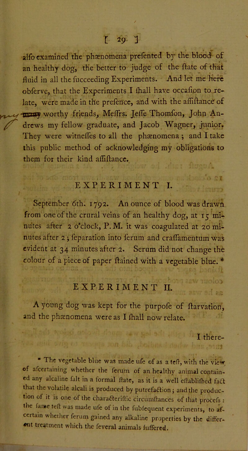 alfo examined the phenomena prefented by the blood of an healthy dog, the better to judge of the date of that fluid in all the fucceeding Experiments. And let me Here obferve, that the Experiments I Ihall have occafion to re- late, were made in the prefence, and with the afliftance of toany worthy friends, Meflrs. Jefle Thomfon, John An- drews my fellow graduate, and Jacob Wagner, junior. They were witnefles to all the phenomena ; and I take this public method of acknowledging my obligations to them for their kind afliftance. EXPERIMENT I. September 6th. 1792. An ounce of blood was drawn from one of the crural veins of an healthy dog, at 15 mi- nutes after 2 o’clock, P. M. it was coagulated at 20 mi- nutes after 2 ; feparation into ferum and craflamentum was evident at 34 minutes after 2. Serum did not change the colour of a piece of paper ftained with a vegetable blue. * EXPERIMENT II. A young dog was kept for the purpofe of ftarvation, and the phenomena were as I ftiall now relate. I there- * The vegetable blue was made life of as ateft, with the view of afeertaining whether the ferum of an healthy animal contain- ed any alcaline fait in a formal ftate, as it is a well dlablifhed fatt that the volatile alcali is produced by putrefaction; and the produc- tion of it is one of the charaCteriftic circumftances of that procefs: the fame teft was made ufe of in the fubfequent experiments, to af- certain whether ferum gained any alkaline properties by the differ- «nt treatment which the feveral animals fufFered.