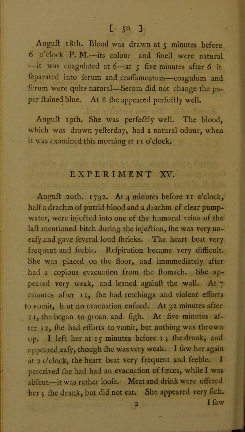 Auguft 18th. Blood was drawn at 5 minutes before 6 o’clock P. M.—its colour and fmell were natural •—it was coagulated at 6—at 5 five minutes after 6 it feparated into ferum and craftamentum—coagulum and ferum were quite natural—Serum did not change the pa- per fiained blue. At 8 fhe appeared perfectly well. Auguft 19th. She was perfectly well. The blood, which was drawn yefterday, had a natural odour, when it was examined this morning at 11 o’clock. EXPERIMENT XV. Auguft 20th. 1792. At 4 minutes before 11 o’clock, half a drachm of putrid blood and a drachm of clear pump- water, were injected into one of the humoral veins of the laft mentioned bitch during the injeftion, fhe was very un- eafy.and gave feveral loud ihrieks. The heart beat very frequent and feeble. Refpiration became very difficult. She was placed on the floor, and immmediately after had a copious evacuation from the ftomach. She ap- peared very weak, and leaned againft the wall. At 7 minutes after 11, fhe had retchings and violent efforts to vomit, b ut no evacuation enfued. At 32 minutes after xi, fhe began to groan and figh. At five minutes af- ter 12, fixe had efforts to vomit, but nothing was thrown up. I left her at 15 minutes before 1 ; fhe drank, and appeared eafy, though fhe was very weak. I law her again at 2 o’clock, the heart beat very frequent and feeble. I perceived fhe had had an evacuation of faeces, while I was ablent—it was rather loofe. Meat and drink were offered her ; file drank, but did not eat. She appeared very fick. 2 I faw