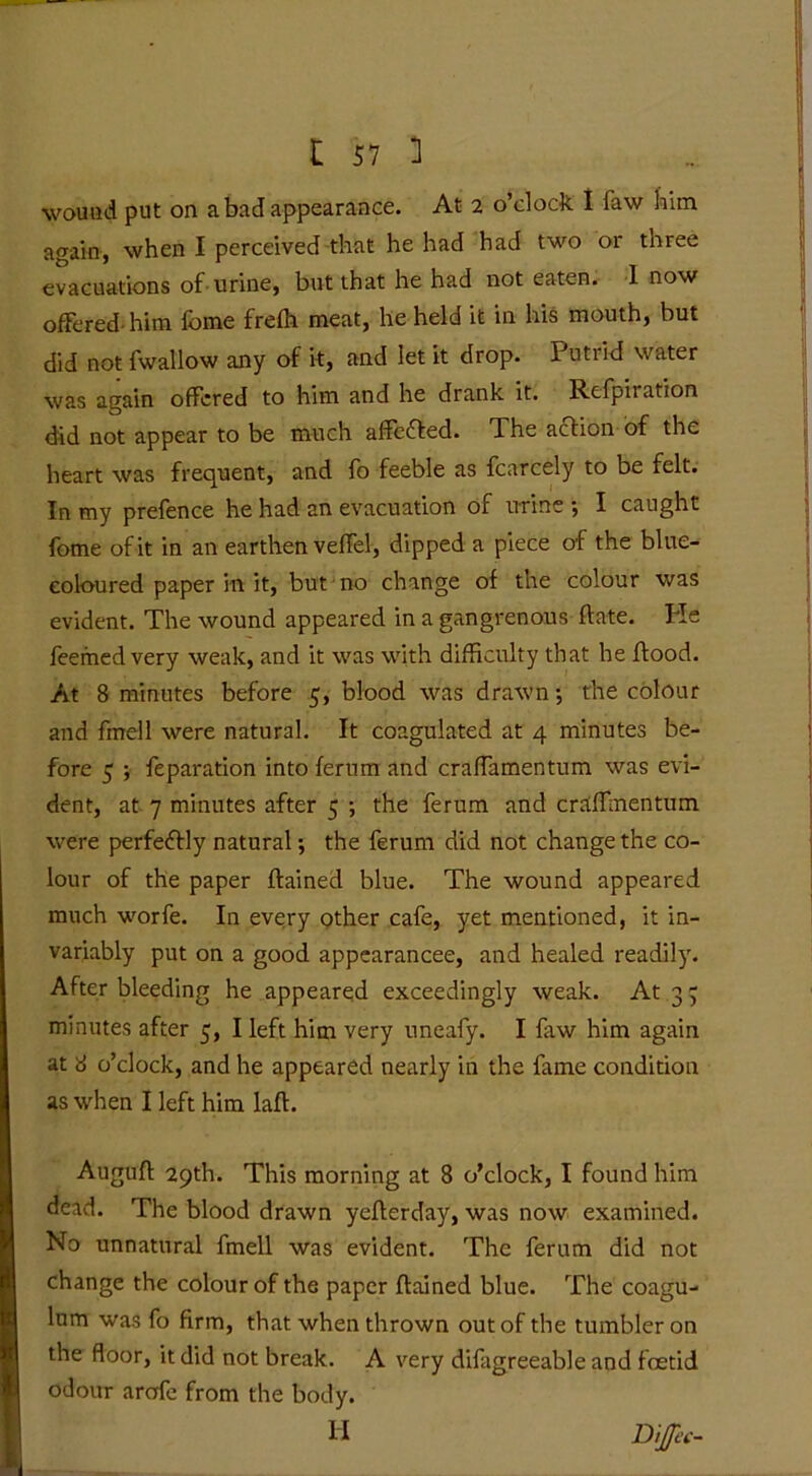r j7 3 wound put on a bad appearance. At 2 o’clock I faw him again, when I perceived that he had had two or three evacuations of urine, but that he had not eaten. 1 now offered-him fome frefh meat, he held it in his mouth, but did notfwallow any of it, and let it drop. Putrid water was again offered to him and he drank it. Refpiration did not appear to be much affefted. The action of the heart was frequent, and fo feeble as fcarcely to be felt. In my prefence he had an evacuation of urine ; I caught fome of it in an earthen veffel, dipped a piece of the blue- eoloured paper in it, but no change of the colour was evident. The wound appeared in a gangrenous date. He feemed very weak, and it was with difficulty that he flood. At 8 minutes before 5, blood was drawn •, the colour and fmell were natural. It coagulated at 4 minutes be- fore 5 ; feparation into ferum and craffamentum was evi- dent, at 7 minutes after 5 ; the ferum and craffinentum were perfectly natural •, the ferum did not change the co- lour of the paper ffainecl blue. The wound appeared much worfe. In every other cafe, yet mentioned, it in- variably put on a good appearancee, and healed readily. After bleeding he appeared exceedingly weak. At 3 7 minutes after 5, I left him very uneafy. I law him again at 8 o’clock, and he appeared nearly in the fame condition as when I left him laff. Augtfft 29th. This morning at 8 o’clock, I found him dead. The blood drawn yefferday, was now examined. No unnatural fmell was evident. The ferum did not change the colour of the paper ftained blue. The coagu- lum was fo firm, that when thrown out of the tumbler on the floor, it did not break. A very difagreeable and foetid odour arofe from the body. Di/a--