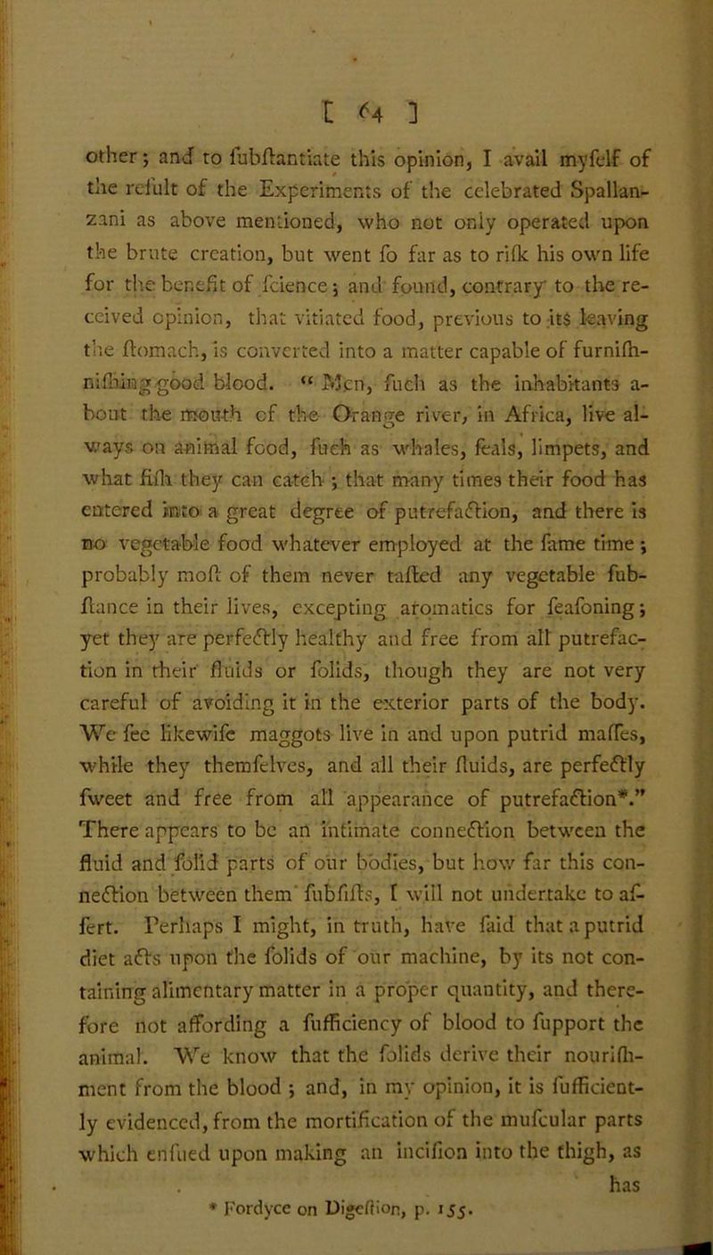 other; and to fubllaintiate this opinion, I avail myfelf of the rei'ult of the Experiments of the celebrated Spallan- zani as above mentioned, who not oniy operated upon the brute creation, but went fo far as to rifle his own life for the benefit of Science ; and found, contrary to the re- ceived opinion, that vitiated food, previous to its leaving the Itomach, is converted into a matter capable of furnifn- ni flung good blood. “ Men, fuch as the inhabitants a- bout the mouth cf the Orange river, in Africa, live al- ways on animal food, fuch as whales, feals, limpets, and what full they can catch ; that many times their food has entered into a great degree of putrefaction, and there Is no vegetable food whatever employed at the fame time ; probably mod of them never tailed any vegetable fub- flance in their lives, excepting aromatics for feafoning; yet they are perfectly healthy and free from all putrefac- tion in their fluids or folids, though they are not very careful of avoiding it in the exterior parts of the body. We fee likewife maggots live in and upon putrid maflfes, while they themfelves, and all their fluids, are perfectly fweet and free from all appearance of putrefaction*.” There appears to be an intimate connection between the fluid and folid parts of our bodies, but how far this con- nection between them fubfilts, 1 will not undertake to afi- fert. Perhaps I might, in truth, have faid that a putrid diet aCts upon the folids of our machine, by its not con- taining alimentary matter in a proper quantity, and there- fore not affording a fufficiency of blood to fupport the animal. We know that the folids derive their nourifli- ment from the blood ; and, in my opinion, it is fufficient- ly evidenced, from the mortification of the mufcular parts which enfued upon making an incifion into the thigh, as has * Fordyce on Digeflion, p. 155.