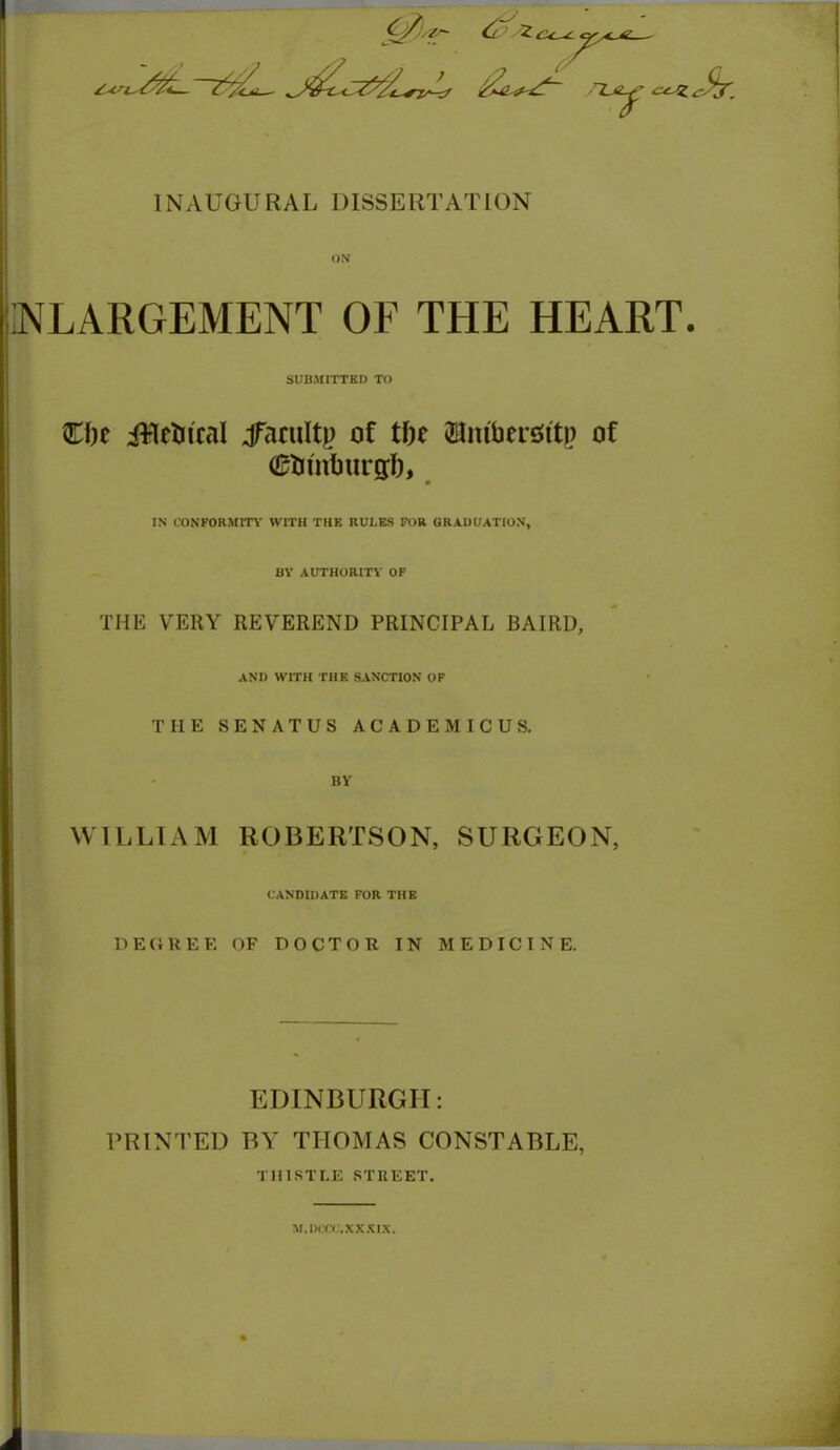 *u/z^L~Z^L j&L^L INAUGURAL DISSERTATION ON :nlargement of the heart. SUBMITTED TO die iftelucal jTacuIty of tfie SHitftiersst'tp of 0tn'nburglj, IN CONFORMITY WITH THE RULES FOR GRADUATION, BY AUTHORITY OF THE VERY REVEREND PRINCIPAL BAIRD, AND WITH THE SANCTION OF THE SENATUS ACADEMICUS. BY WILLIAM ROBERTSON, SURGEON, CANDIDATE FOR THE DEGREE OF DOCTOR IN MEDICINE. EDINBURGH: PRINTED BY THOMAS CONSTABLE, THISTLE STREET. M.DCCC.XXXIX.