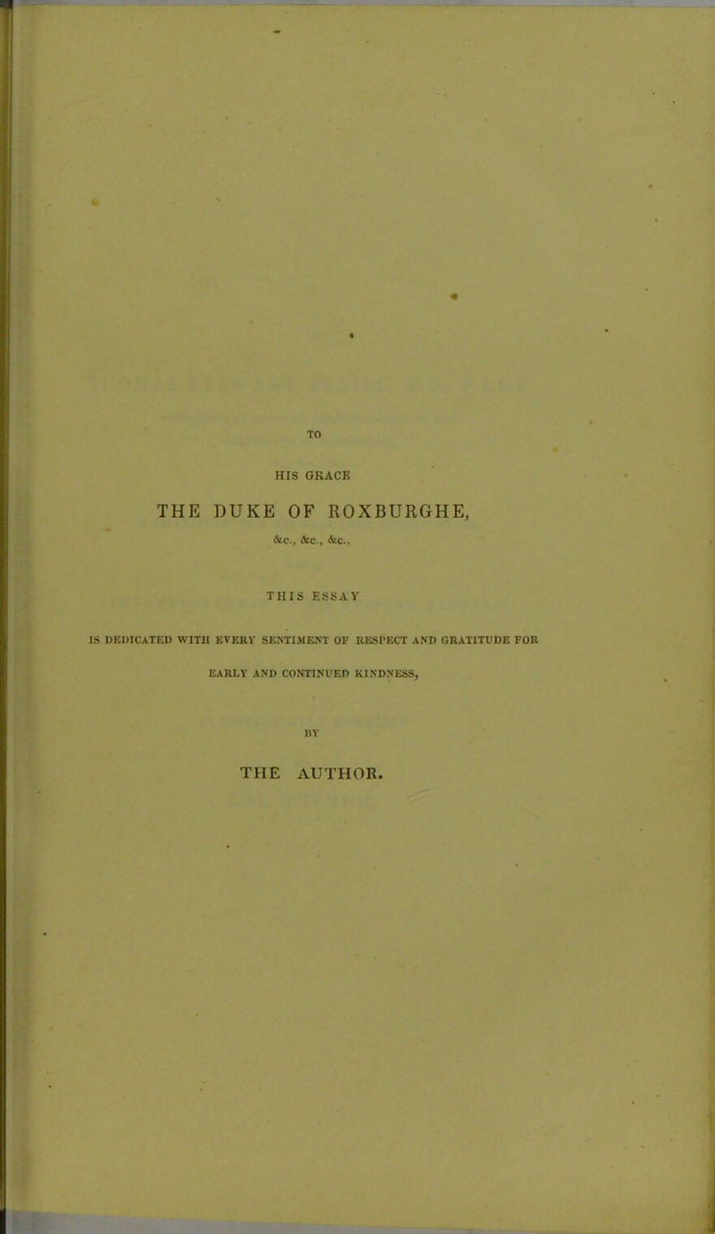 HIS GRACE THE DUKE OF ROXBURGHE, &c., &C-, Ate., THIS ESSAY IS DEDICATED WITH EVERY SENTIMENT OF RESPECT AND GRATITUDE FOR EARLY AND CONTINUED KINDNESS, BY