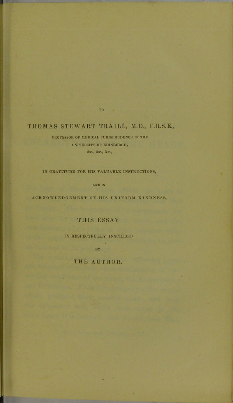 THOMAS STEWART TRAILL, M.D., F.R.S.E., PROFESSOR OF MEDICAL JURISPRUDENCE IN THE UNIVERSITY OF EDINBURGH, &c., Ate., Ate., IN GRATITUDE FOR HIS VALUABLE INSTRUCTIONS, AND IN ACKNOWLEDGEMENT OF IIIS UNIFORM KINDNESS, THIS ESSAY IS RESPECTFULLY INSCRIBED BY