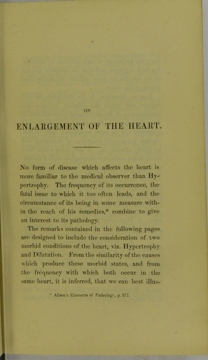 ON ENLARGEMENT OF T1IE HEART. No form of disease which affects the heart is more familiar to the medical observer than Hy- pertrophy. The frequency of its occurrence, the fatal issue to which it too often leads, and the circumstance of its being in some measure with- in the reach of his remedies,* combine to give an interest to its pathology. The remarks contained in the following pages are designed to include the consideration of two morbid conditions of the heart, viz. Hypertrophy and Dilatation. From the similarity of the causes which produce these morbid states, and from the frequency with which both occur in the same heart, it is inferred, that we can best illus- * Alison’s Elements of Pathology, p. 577.