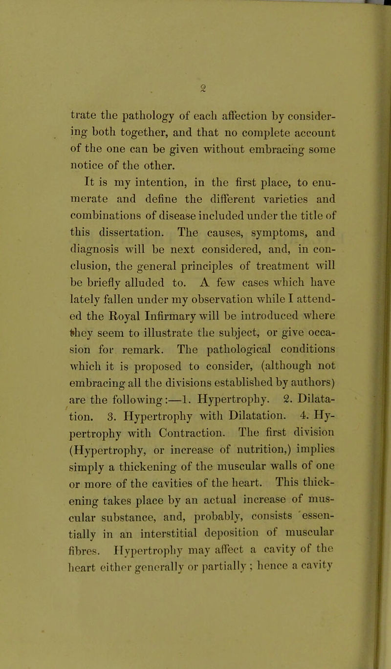 trate the pathology of eacli affection by consider- ing both together, and that no complete account of the one can be given without embracing some notice of the other. It is my intention, in the first place, to enu- merate and define the different varieties and combinations of disease included under the title of this dissertation. The causes, symptoms, and diagnosis will be next considered, and, in con- clusion, the general principles of treatment will be briefly alluded to. A few cases which have lately fallen under my observation while I attend- ed the Royal Infirmary will be introduced where f*hey seem to illustrate the subject, or give occa- sion for remark. The pathological conditions which it is proposed to consider, (although not embracing all the divisions established by authors) are the following:—1. Hypertrophy. 2. Dilata- tion. 3. Hypertrophy with Dilatation. 4. Hy- pertrophy with Contraction. The first division (Hypertrophy, or increase of nutrition,) implies simply a thickening of the muscular walls of one or more of the cavities of the heart. This thick- ening takes place by an actual increase of mus- cular substance, and, probably, consists essen- tially in an interstitial deposition of muscular fibres. Hypertrophy may affect a cavity of the heart either generally or partially ; hence a cavity