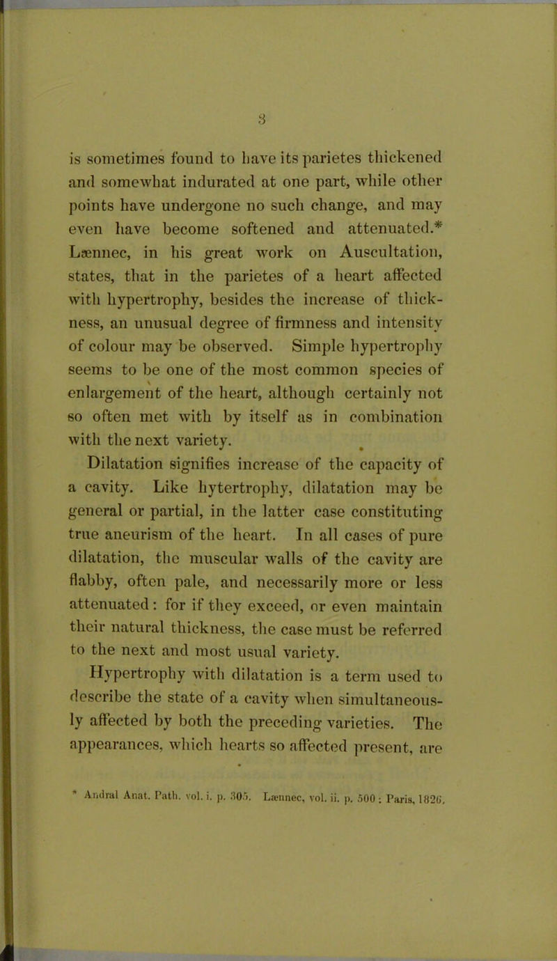 is sometimes found to have its parietes thickened and somewhat indurated at one part, while other points have undergone no such change, and may even have become softened and attenuated.* Laennec, in his great work on Auscultation, states, that in the parietes of a heart affected with hypertrophy, besides the increase of thick- ness, an unusual degree of firmness and intensity of colour may be observed. Simple hypertrophy seems to be one of the most common species of enlargement of the heart, although certainly not so often met with by itself as in combination with the next variety. Dilatation signifies increase of the capacity of a cavity. Like hytertrophy, dilatation may be general or partial, in the latter case constituting true aneurism of the heart. In all cases of pure dilatation, the muscular walls of the cavity are flabby, often pale, and necessarily more or less attenuated: for if they exceed, or even maintain their natural thickness, the case must be referred to the next and most usual variety. Hypertrophy with dilatation is a term used to describe the state of a cavity when simultaneous- ly affected by both the preceding varieties. The appearances, which hearts so affected present, are * Andral Anat. Path. vol. i. p. 305. Liennec, vol. ii. p. 500 ; Paris, 1820',