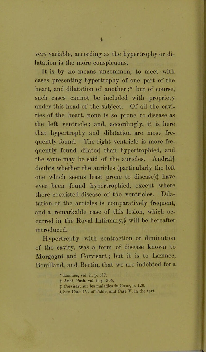 very variable, according as tlie hypertrophy or di- latation is the more conspicuous. It is by no means uncommon, to meet with cases presenting hypertrophy of one part of the heart, and dilatation of another ;* but of course, such cases cannot be included with propriety under this head of the subject. Of all the cavi- ties of the heart, none is so prone to disease as the left ventricle; and, accordingly, it is here that hypertrophy and dilatation are most fre- quently found. The right ventricle is more fre- quently found dilated than hypertrophied, and the same may be said of the auricles. Andralf doubts whether the auricles (particularly the left one which seems least prone to disease):}: have ever been found hypertrophied, except where there coexisted disease of the ventricles. Dila- tation of the auricles is comparatively frequent, and a remarkable case of this lesion, which oc- curred in the Royal Infirmary,§ will be hereafter introduced. Hypertrophy, with contraction or diminution of the cavity, was a form of disease known to Morgagni and Corvisart; but it is to Laennec, Bouilland, and Bertin, that we are indebted for a * Lsennec, vol. ii. p. 517. •|- Anat. Path. vol. ii. p. 305, + Corvisart sur les maladies du Coeur, p. 120. § See Case IV. of Table, and Case V. in the text.