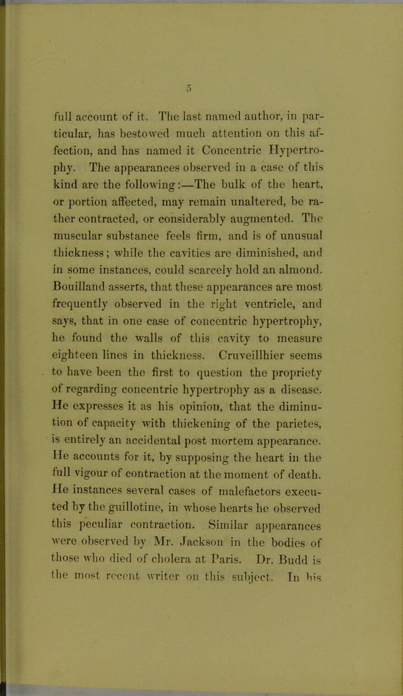 ticular, has bestowed much attention on this af- fection, and has named it Concentric Hypertro- phy. The appearances observed in a case of this kind are the following:—The bulk of the heart, or portion affected, may remain unaltered, be ra- ther contracted, or considerably augmented. The muscular substance feels firm, and is of unusual thickness; while the cavities are diminished, and in some instances, could scarcely hold an almond. Bouilland asserts, that these appearances are most frequently observed in the right ventricle, and says, that in one case of concentric hypertrophy, he found the walls of this cavity to measure eighteen lines in thickness. Cruveillhier seems to have been the first to question the propriety of regarding concentric hypertrophy as a disease. He expresses it as his opinion, that the diminu- tion of capacity with thickening of the parietes, is entirely an accidental post mortem appearance. He accounts for it, by supposing the heart in the lull vigour of contraction at the moment of death. He instances several cases of malefactors execu- ted by the guillotine, in whose hearts he observed this peculiar contraction. Similar appearances were observed by Mr. Jackson in the bodies of those who died of cholera at Paris. Dr. Budd is the most recent writer on this subject. In bis