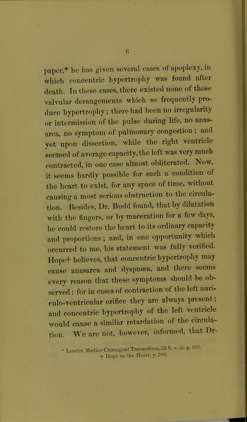 paper,* he has given several cases of apoplexy, in which concentric hypertrophy was found after death. In these cases, there existed none of those valvular derangements which so frequently pro- duce hypertrophy; there had been no irregularity or intermission of the pulse during life, no anas- arca, no symptom of pulmonary congestion ; and yet upon dissection, while the right ventricle seemed of average capacity, the left was very much contracted, in one case almost obliterated. Now, it seems hardly possible for such a condition of the heart to exist, for any space of time, without causing a most serious obstruction to the circula- tion. Besides, Dr. Budd found, that by dilatation with the fingers, or by maceration for a few days, he could restore the heart to its ordinary capacity and proportions; and, in one opportunity which occurred to me, his statement was fully verified. Hopef believes, that concentric hypertrophy may cause anasarca and dyspnoea, and there seems every reason that these symptoms should be ob- served : for in cases of contraction of the left aun- culo-ventricular orifice they are always present; and concentric hypertrophy of the left ventricle would cause a similar retardation of the circula- tion. We are not, however, informed, that Dr- * London Medico-Chirtugical Transactions,2d S. v. iii. p. 316. + Hope outlie Heart, p.209.
