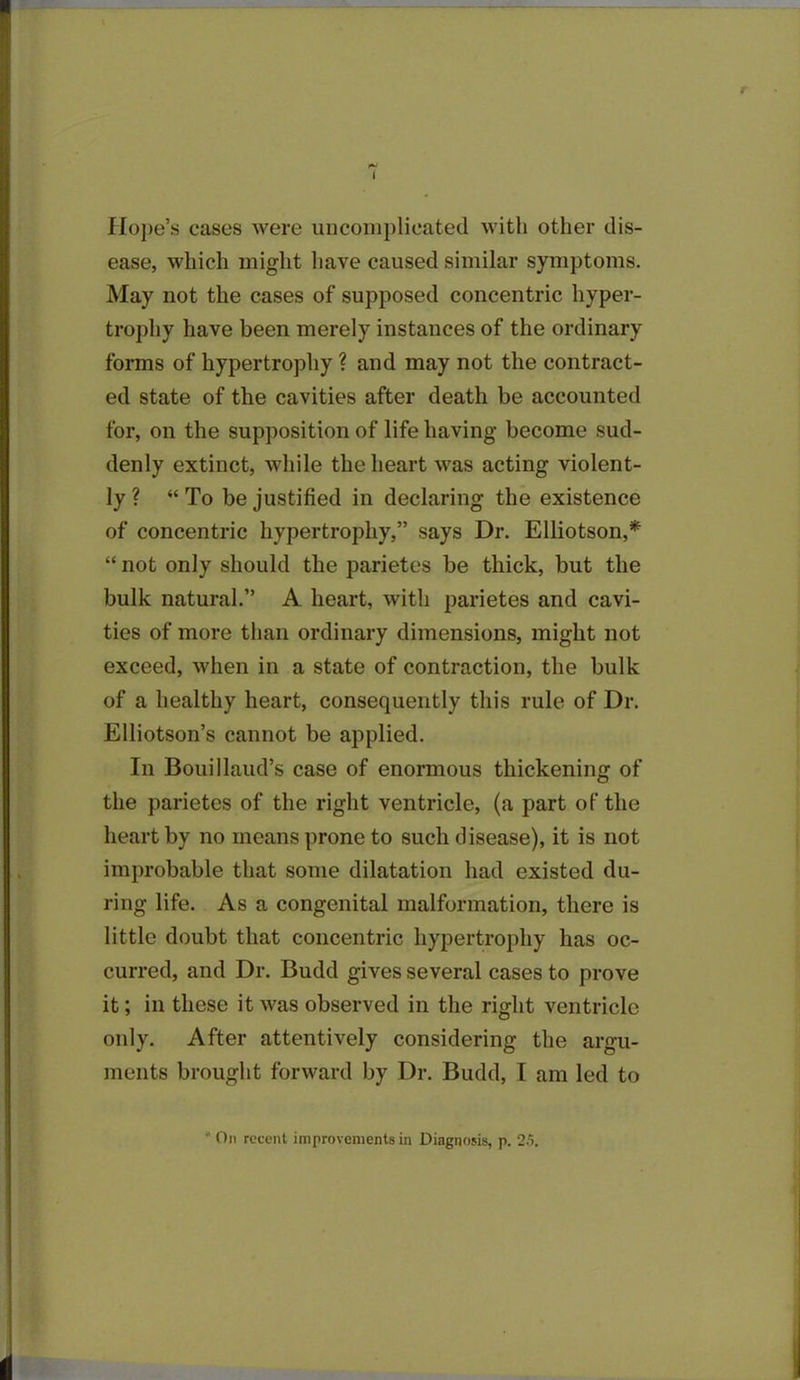 I Hope’s cases were uncomplicated with other dis- ease, which might have caused similar symptoms. May not the cases of supposed concentric hyper- trophy have been merely instances of the ordinary forms of hypertrophy ? and may not the contract- ed state of the cavities after death be accounted for, on the supposition of life having become sud- denly extinct, while the heart was acting violent- ly ? “ To be justified in declaring the existence of concentric hypertrophy,” says Dr. Elliotson,* “ not only should the parietes be thick, but the bulk natural.” A heart, with parietes and cavi- ties of more than ordinary dimensions, might not exceed, when in a state of contraction, the bulk of a healthy heart, consequently this rule of Dr. Elliotson’s cannot be applied. In Bouillaud’s case of enormous thickening of the parietes of the right ventricle, (a part of the heart by no means prone to such disease), it is not improbable that some dilatation had existed du- ring life. As a congenital malformation, there is little doubt that concentric hypertrophy has oc- curred, and Dr. Budd gives several cases to prove it; in these it was observed in the right ventricle only. After attentively considering the argu- ments brought forward by Dr. Budd, I am led to ’ On recent improvements in Diagnosis, p. 25.