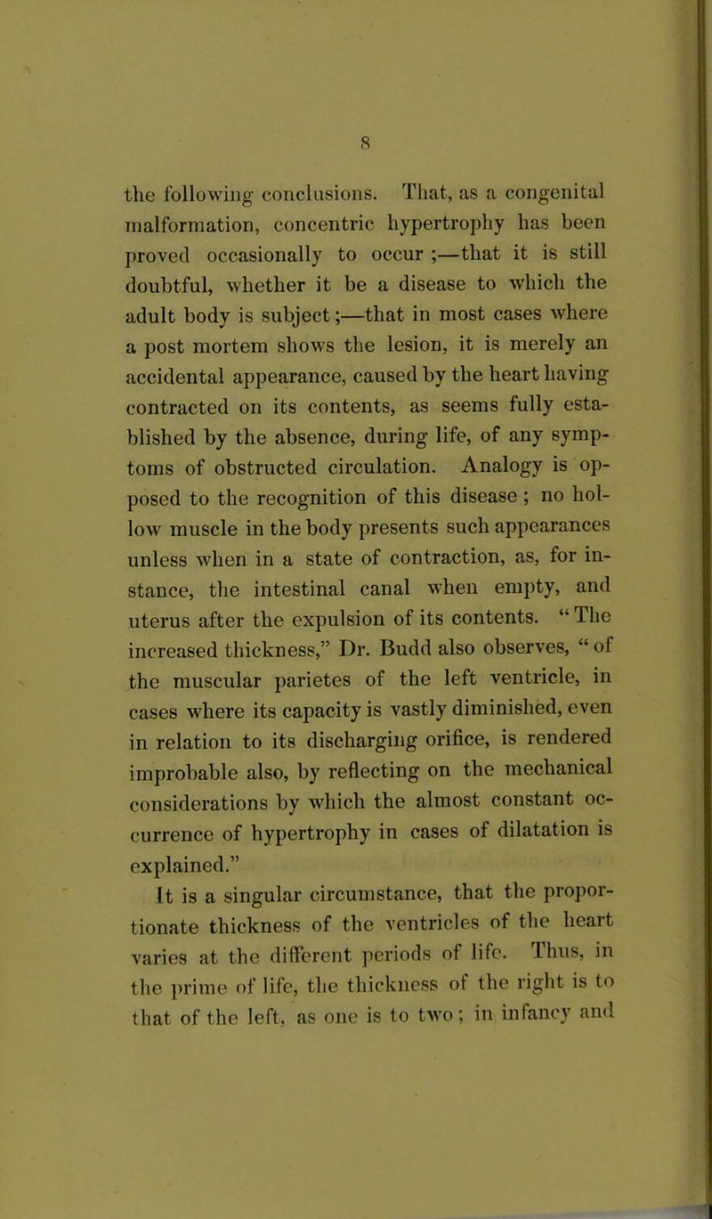 the following conclusions. That, as a congenital malformation, concentric hypertrophy has been proved occasionally to occur ;—that it is still doubtful, whether it be a disease to which the adult body is subject;—that in most cases where a post mortem shows the lesion, it is merely an accidental appearance, caused by the heart having contracted on its contents, as seems fully esta- blished by the absence, during life, of any symp- toms of obstructed circulation. Analogy is op- posed to the recognition of this disease ; no hol- low muscle in the body presents such appearances unless when in a state of contraction, as, for in- stance, the intestinal canal when empty, and uterus after the expulsion of its contents. “ The increased thickness,” Dr. Budd also observes, “ ol the muscular parietes of the left ventricle, in cases where its capacity is vastly diminished, even in relation to its discharging orifice, is rendered improbable also, by reflecting on the mechanical considerations by which the almost constant oc- currence of hypertrophy in cases of dilatation is explained.” It is a singular circumstance, that the propor- tionate thickness of the ventricles of the heart varies at the different periods of life. Thus, in the prime of life, the thickness of the right is to that of the left, as one is to two; in infancy and