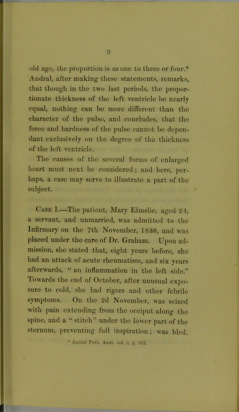 old age, the proportion is as one to three or four.* Andral, after making these statements, remarks, that though in the two last periods, the propor- tionate thickness of the left ventricle be nearly equal, nothing can be more different than the character of the pulse, and concludes, that the force and hardness of the pulse cannot be depen- dant exclusively on the degree of the thickness of the left ventricle. The causes of the several forms of enlarged heart must next be considered ; and here, per- haps, a case may serve to illustrate a part of the subject. Case I.—The patient, Mary Elmslie, aged 24, a servant, and unmarried, was admitted to the Infirmary on the 7th November, 1838, and was placed under the care of Dr. Graham. Upon ad- mission, she stated that, eight years before, she had an attack of acute rheumatism, and six years afterwards, “ an inflammation in the left side.” Towards the end of October, after unusual expo- sure to cold, she had rigors and other febrile symptoms. On the 2d November, was seized with pain extending from the occiput along the spine, and a “ stitch” under the lower part of the sternum, preventing full inspiration; was bled, * Andral Path. Anat. vol. ii. p. .303.