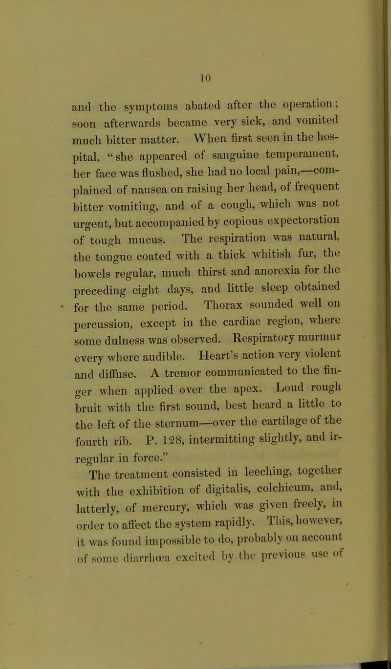 and the symptoms abated after the operation; soon afterwards became very sick, and vomited much bitter matter. When first seen in the hos- pital, “she appeared of sanguine temperament, her face was flushed, she had no local pain, com- plained of nausea on raising her head, of frequent bitter vomiting, and of a cough, which was not urgent, but accompanied by copious expectoration of tough mucus. The respiration was natural, the tongue coated with a thick whitish fur, the bowels regular, much thirst and anorexia foi the preceding eight days, and little sleep obtained * for the same period. Thorax sounded well on percussion, except in the cardiac region, wheie some dulness was observed. Respiratory murmur every where audible. Heart’s action very violent and diffuse. A tremor communicated to the fin- ger when applied over the apex. Loud lough bruit with the first sound, best heard a little to the left of the sternum—over the cartilage of the fourth rib. P. 128, intermitting slightly, and ir- regular in force.” The treatment consisted in leeching, together with the exhibition of digitalis, colchicum, and, latterly, of mercury, which was given freely, in order to affect the system rapidly. This, however, it was found impossible to do, probably on account of some diarrhoea excited by the previous use of