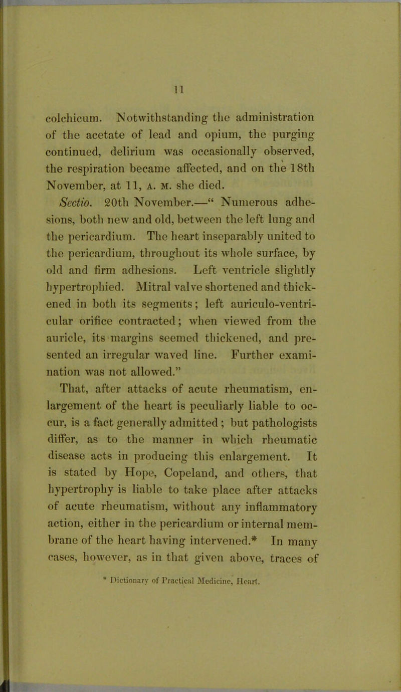colcliicuin. Notwithstanding the administration of the acetate of lead and opium, the purging- continued, delirium was occasionally observed, x the respiration became affected, and on the 18th November, at 11, a. m. she died. Scctio. 20th November.—“ Numerous adhe- sions, botli new and old, between the left lung and the pericardium. The heart inseparably united to the pericardium, throughout its whole surface, by old and firm adhesions. Left ventricle slightly hypertrophied. Mitral valve shortened and thick- ened in both its segments; left auriculo-vcntri- cular orifice contracted; when viewed from the auricle, its margins seemed thickened, and pre- sented an irregular waved line. Further exami- nation was not allow-ed.” That, after attacks of acute rheumatism, en- largement of the heart is peculiarly liable to oc- cur, is a fact generally admitted ; but pathologists differ, as to the manner in which rheumatic disease acts in producing this enlargement. It is stated by Hope, Copeland, and others, that hypertrophy is liable to take place after attacks of acute rheumatism, without any inflammatory action, either in the pericardium or internal mem- brane of the heart having intervened.* In many cases, however, as in that given above, traces of * Dictionary of Practical Medicine, Heart.