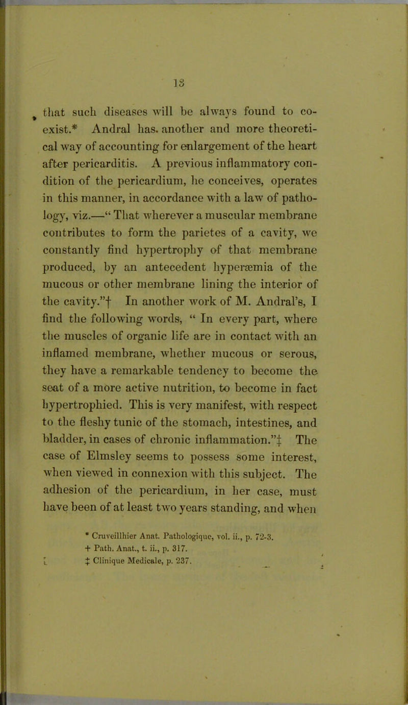 18 that such diseases will be always found to co- exist.*' Andral has. another and more theoreti- cal way of accounting for enlargement of the heart after pericarditis. A previous inflammatory con- dition of the pericardium, he conceives, operates in this manner, in accordance with a law of patho- logy, viz.—“ That wherever a muscular membrane contributes to form the parietes of a cavity, we constantly find hypertrophy of that membrane produced, by an antecedent hyperoemia of the mucous or other membrane lining the interior of the cavity.”f In another work of M. Andral’s, I find the following words, “ In every part, where the muscles of organic life are in contact with an inflamed membrane, whether mucous or serous, they have a remarkable tendency to become the seat of a more active nutrition, to become in fact hypertrophied. This is very manifest, with respect to the fleshy tunic of the stomach, intestines, and bladder, in cases of chronic inflammation.”^ The case of Elmsley seems to possess some interest, when viewed in connexion with this subject. The adhesion of the pericardium, in her case, must have been of at least two years standing, and when * Cruveillhier Anat. Pathologique, vol. ii., p. 72-3. + Path. Anat., t. ii., p. 317. l t Clinique Medicale, p. 237.