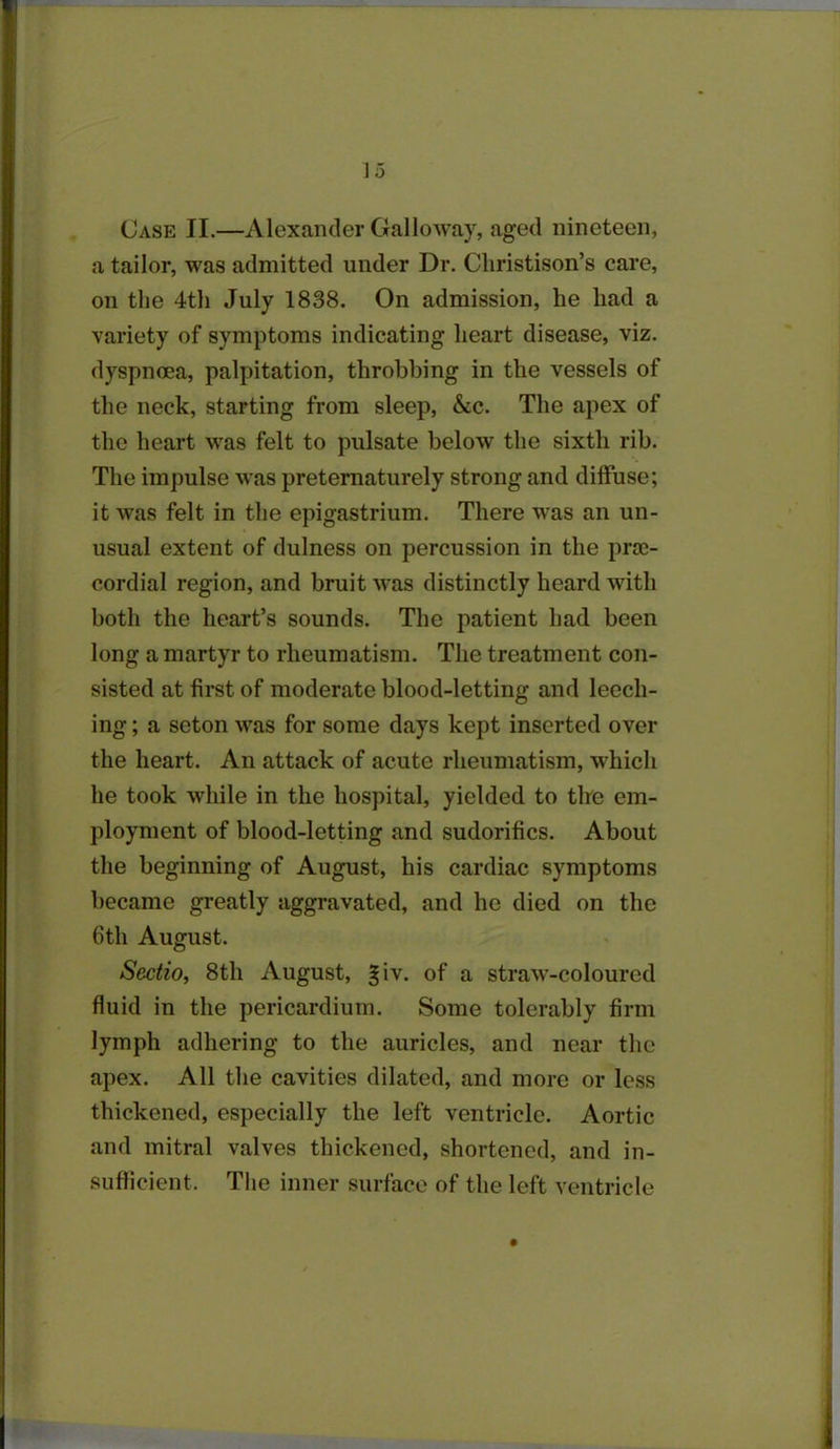 Case II.—Alexander Galloway, aged nineteen, a tailor, was admitted under Dr. Cliristison’s care, on the 4th July 1838. On admission, he had a variety of symptoms indicating heart disease, viz. dyspnoea, palpitation, throbbing in the vessels of the neck, starting from sleep, &c. The apex of the heart was felt to pulsate below the sixth rib. The impulse was preternaturely strong and diffuse; it was felt in the epigastrium. There was an un- usual extent of dulness on percussion in the prce- cordial region, and bruit w'as distinctly heard with both the heart’s sounds. The patient had been long a martyr to rheumatism. The treatment con- sisted at first of moderate blood-letting and leech- ing ; a seton was for some days kept inserted over the heart. An attack of acute rheumatism, which he took while in the hospital, yielded to the em- ployment of blood-letting and sudorifics. About the beginning of August, his cardiac symptoms became greatly aggravated, and he died on the 6th August. Sedio, 8th August, §iv. of a straw-coloured fluid in the pericardium. Some tolerably firm lymph adhering to the auricles, and near the apex. All the cavities dilated, and more or less thickened, especially the left ventricle. Aortic and mitral valves thickened, shortened, and in- sufficient. The inner surface of the left ventricle