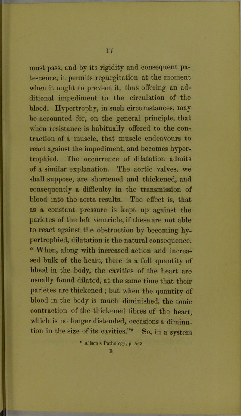 must pass, and by its rigidity and consequent pa- tescence, it permits regurgitation at the moment when it ought to prevent it, thus offering an ad- ditional impediment to the circulation of the blood. Hypertrophy, in such circumstances, may be accounted for, on the general principle, that when resistance is habitually offered to the con- traction of a muscle, that muscle endeavours to react against the impediment, and becomes hyper- trophied. The occurrence of dilatation admits of a similar explanation. The aortic valves, we shall suppose, are shortened and thickened, and consequently a difficulty in the transmission of blood into the aorta results. The effect is, that as a constant pressure is kept up against the parietes of the left ventricle, if these are not able to react against the obstruction by becoming hy- pertrophied, dilatation is the natural consequence. “ When, along with increased action and increa- sed bulk of the heart, there is a full quantity of blood in the body, the cavities of the heart are usually found dilated, at the same time that their parietes are thickened ; but when the quantity of blood in the body is much diminished, the tonic contraction of the thickened fibres of the heart, which is no longer distended, occasions a diminu- tion in the size of its cavities.”* So, in a system • Alison's Pathology, p. 563. B