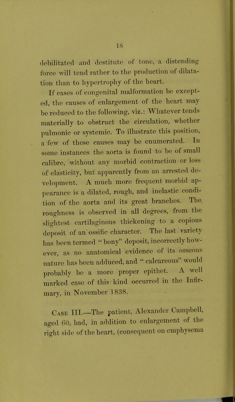 debilitated and destitute of tone, a distending force will tend rather to the production of dilata- tion than to hypertrophy of the heart. If cases of congenital malformation be except- ed, the causes of enlargement of the heart may be reduced to the following, viz.: Whatever tends materially to obstruct the circulation, whether pulmonic or systemic. To illustrate this position, a few of these causes may be enumerated. In some instances the aorta is found to be of small calibre, without any morbid contraction or loss of elasticity, but apparently from an arrested de- velopment. A much more frequent morbid ap- pearance is a dilated, rough, and inelastic condi- tion of the aorta and its great branches. The. roughness is observed in all degrees, from the slightest cartilaginous thickening to a copious deposit of an ossific character. The last variety has been termed “bony” deposit, incorrectly how- ever, as no anatomical evidence of its osseous nature has been adduced, and “ calcareous” would probably be a more proper epithet. A well marked case of this kind occurred in the Infir- mary, in November 1838. Case III.—The patient, Alexander Campbell, aged 60, had, in addition to enlargement of the right side of the heart, (consequent on emphysema