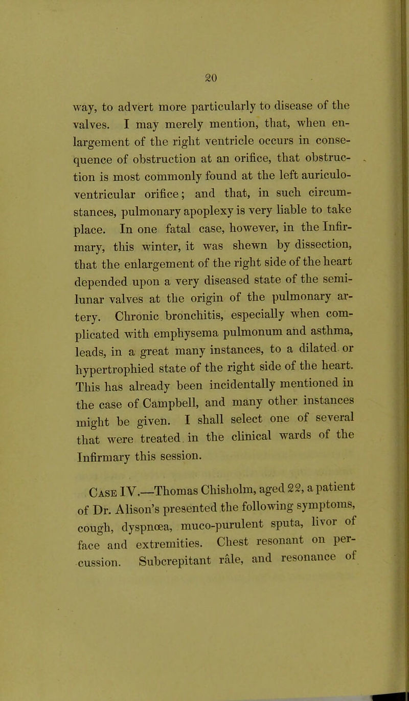 way, to advert more particularly to disease of tlie valves. I may merely mention, that, when en- largement of the right ventricle occurs in conse- quence of obstruction at an orifice, that obstruc- , tion is most commonly found at the left auriculo- ventricular orifice; and that, in such circum- stances, pulmonary apoplexy is very liable to take place. In one fatal case, however, in the Infir- mary, this winter, it was shewn by dissection, that the enlargement of the right side of the heart depended upon a very diseased state of the semi- lunar valves at the origin of the pulmonary ar- tery. Chronic bronchitis, especially when com- plicated with emphysema pulmonum and asthma, leads, in a great many instances, to a dilated or hypertrophied state of the right side of the heart. This has already been incidentally mentioned in the case of Campbell, and many other instances might be given. I shall select one of several that were treated in the clinical wards of the Infirmary this session. Case IV.—Thomas Chisholm, aged 22, a patient of Dr. Alison’s presented the following symptoms, cough, dyspnoea, muco-purulent sputa, livor of face and extremities. Chest resonant on per- cussion. Subcrepitant rale, and resonance of