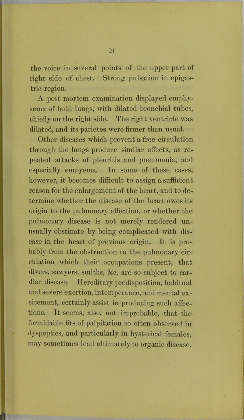 the voice in several points of the upper part of right side of chest. Strong pulsation in epigas- tric region. A post mortem examination displayed emphy- sema of both lungs, with dilated bronchial tubes, chiefly on the right side. The right ventricle was dilated, and its parietes were firmer than usual. Other diseases which prevent a free circulation through the lungs produce similar effects, as re- peated attacks of pleuritis and pneumonia, and especially empyema. In some of these cases, however, it becomes difficult to assign a sufficient reason for the enlargement of the heart, and to de- termine whether the disease of the heart owes its origin to the pulmonary affection, or whether the pulmonary disease is not merely rendered un- usually obstinate by being complicated with dis- ease in the heart of previous origin. It is pro- bably from the obstruction to the pulmonary cir- culation which their occupations present, that divers, sawyers, smiths, &c. are so subject to car- diac disease. Hereditary predisposition, habitual and severe exertion, intemperance, and mental ex- citement, certainly assist in producing such affec- tions. It seems, also, not improbable, that the formidable fits of palpitation so often observed in dyspeptics, and particularly in hysterical females, may sometimes lead ultimately to organic disease.
