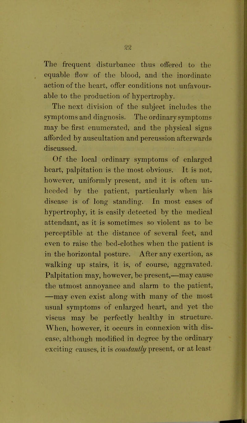 The frequent disturbance thus offered to the equable flow of the blood, and the inordinate action of the heart, offer conditions not unfavour- able to the production of hypertrophy. The next division of the subject includes the symptoms and diagnosis. The ordinary symptoms may be first enumerated, and the physical signs afforded by auscultation and percussion afterwards discussed. Of the local ordinary symptoms of enlarged heart, palpitation is the most obvious. It is not, however, uniformly present, and it is often un- heeded by the patient, particularly when his disease is of long standing. In most cases of hypertrophy, it is easily detected by the medical attendant, as it is sometimes so violent as to be perceptible at the distance of several feet, and even to raise the bed-clothes when the patient is in the horizontal posture. After any exertion, as walking up stairs, it is, of course, aggravated. Palpitation may, however, be present,—may cause the utmost annoyance and alarm to the patient, —may even exist along with many of the most usual symptoms of enlarged heart, and yet the viscus may be perfectly healthy in structure. When, however, it occurs in connexion with dis- ease, although modified in degree by the ordinary exciting causes, it is constantly present, or at least
