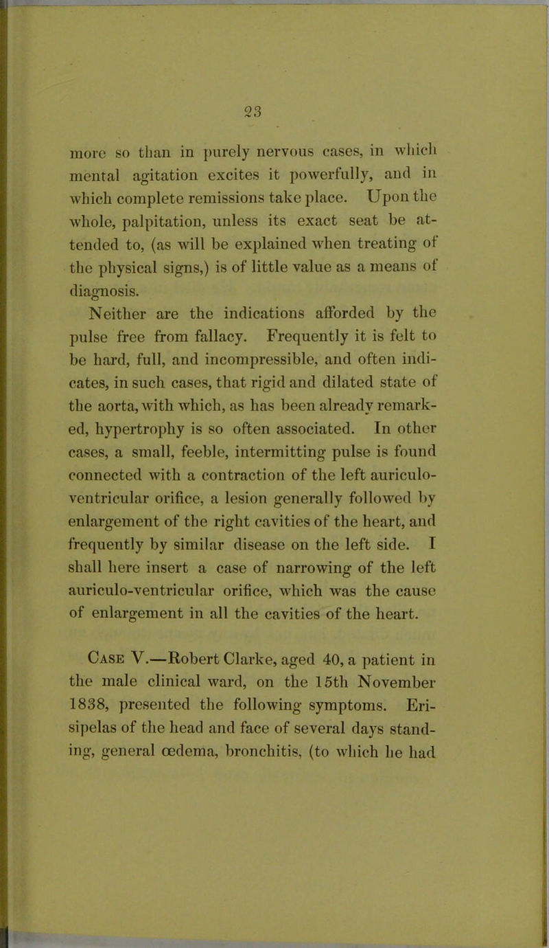 more so than in purely nervous cases, in which mental agitation excites it powerfully, and in which complete remissions take place. Upon the whole, palpitation, unless its exact seat be at- tended to, (as will be explained when treating of the physical signs,) is of little value as a means ol diagnosis. Neither are the indications afforded by the pulse free from fallacy. Frequently it is felt to be hard, full, and incompressible, and often indi- cates, in such cases, that rigid and dilated state of the aorta, with which, as has been already remark- ed, hypertrophy is so often associated. In other cases, a small, feeble, intermitting pulse is found connected with a contraction of the left auriculo- ventricular orifice, a lesion generally followed by enlargement of the right cavities of the heart, and frequently by similar disease on the left side. I shall here insert a case of narrowing of the left auriculo-ventricular orifice, which was the cause of enlargement in all the cavities of the heart. Case V.—Robert Clarke, aged 40, a patient in the male clinical ward, on the 15th November 1838, presented the following symptoms. Eri- sipelas of the head and face of several days stand- ing, general oedema, bronchitis, (to which he had