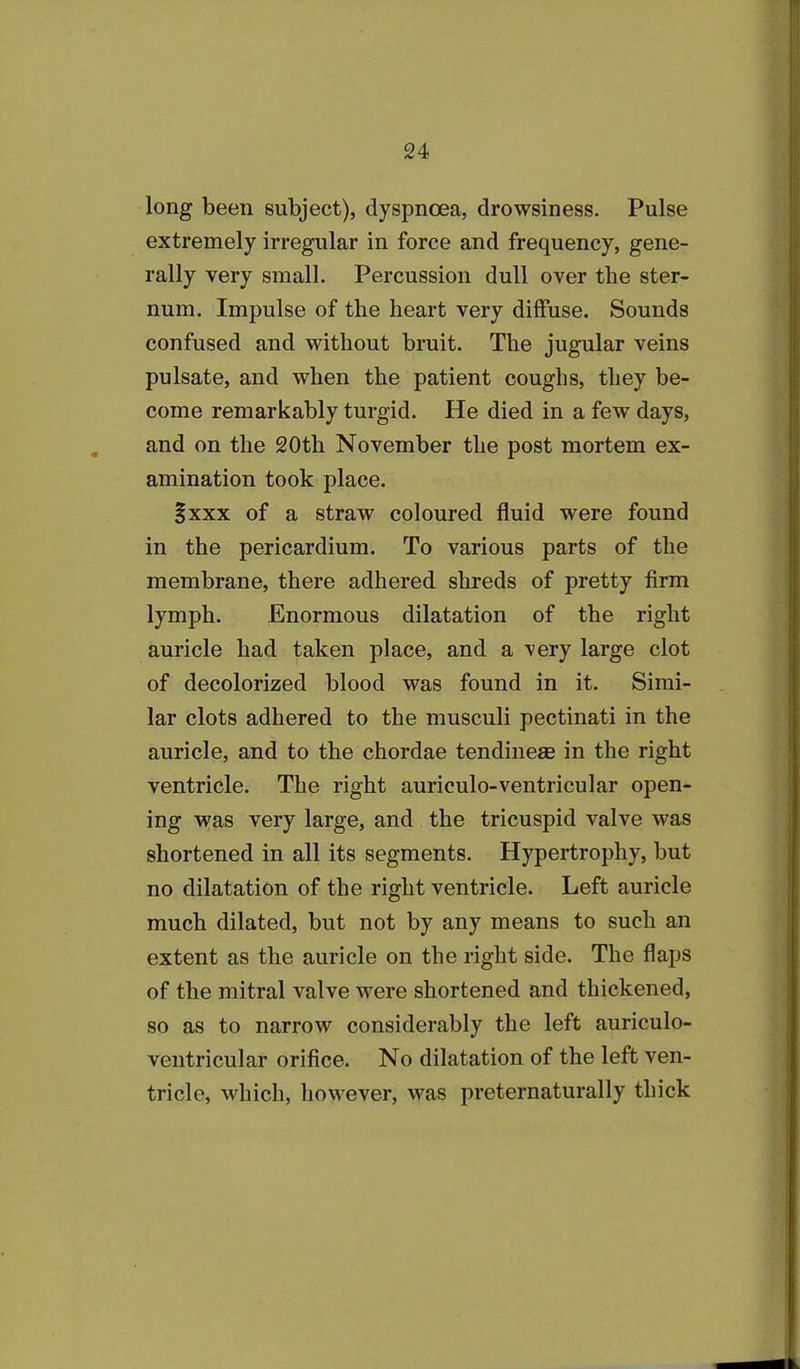 long been subject), dyspnoea, drowsiness. Pulse extremely irregular in force and frequency, gene- rally very small. Percussion dull over the ster- num. Impulse of the heart very diffuse. Sounds confused and without bruit. The jugular veins pulsate, and when the patient coughs, they be- come remarkably turgid. He died in a few days, and on the 20th November the post mortem ex- amination took place. §xxx of a straw coloured fluid were found in the pericardium. To various parts of the membrane, there adhered shreds of pretty firm lymph. Enormous dilatation of the right auricle had taken place, and a very large clot of decolorized blood was found in it. Simi- lar clots adhered to the musculi pectinati in the auricle, and to the chordae tendinese in the right ventricle. The right auriculo-ventricular open- ing was very large, and the tricuspid valve was shortened in all its segments. Hypertrophy, but no dilatation of the right ventricle. Left auricle much dilated, but not by any means to such an extent as the auricle on the right side. The flaps of the mitral valve were shortened and thickened, so as to narrow considerably the left auriculo- ventricular orifice. No dilatation of the left ven- tricle, which, however, was preternaturally thick
