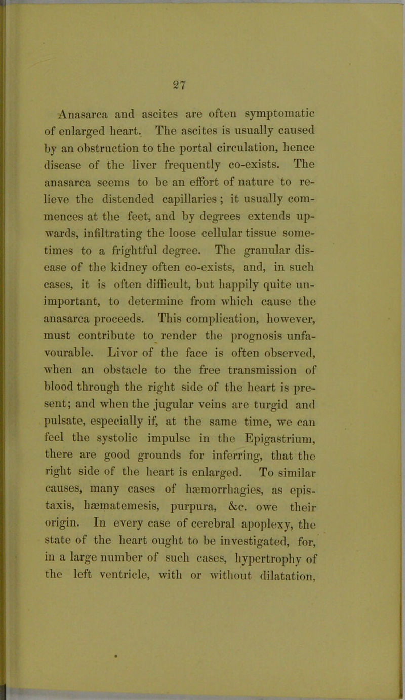 Anasarca and ascites are often symptomatic of enlarged heart. The ascites is usually caused by an obstruction to the portal circulation, hence disease of the liver frequently co-exists. The anasarca seems to be an effort of nature to re- lieve the distended capillaries; it usually com- mences at the feet, and by degrees extends up- wards, infiltrating the loose cellular tissue some- times to a frightful degree. The granular dis- ease of the kidney often co-exists, and, in such cases, it is often difficult, but happily quite un- important, to determine from which cause the anasarca proceeds. This complication, however, must contribute to render the prognosis unfa- vourable. Livor of the face is often observed, when an obstacle to the free transmission of blood through the right side of the heart is pre- sent; and when the jugular veins are turgid and pulsate, especially if, at the same time, we can feel the systolic impulse in the Epigastrium, there are good grounds for inferring, that the right side of the heart is enlarged. To similar causes, many cases of hanuorrhagies, as epis- taxis, hsematemesis, purpura, &c. owe their origin. In every case of cerebral apoplexy, the state of the heart ought to be investigated, for, in a large number of such cases, hypertrophy of the left ventricle, with or without dilatation,