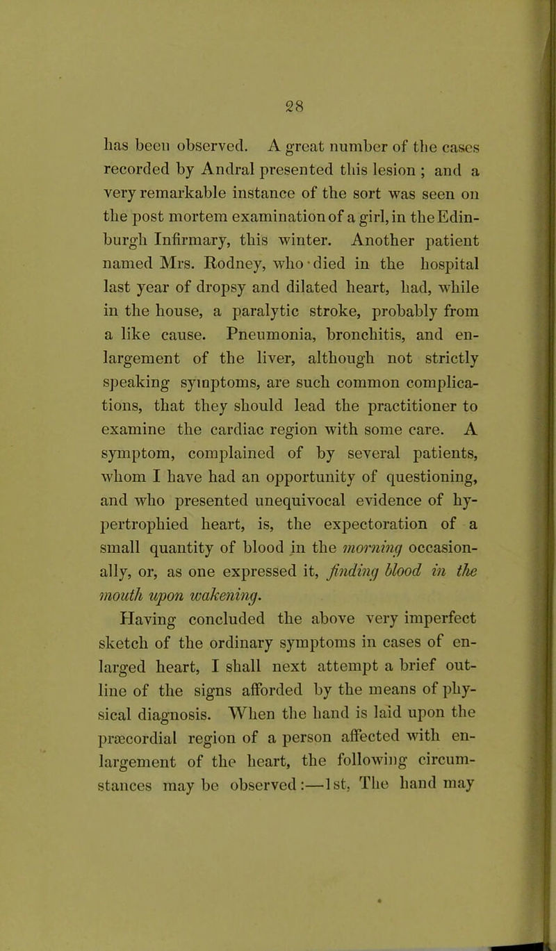 lias been observed. A great number of the cases recorded by Andral presented this lesion ; and a very remarkable instance of the sort was seen on the post mortem examination of a girl, in the Edin- burgh Infirmary, this winter. Another patient named Mrs. Rodney, who died in the hospital last year of dropsy and dilated heart, had, while in the house, a paralytic stroke, probably from a like cause. Pneumonia, bronchitis, and en- largement of the liver, although not strictly speaking symptoms, are such common complica- tions, that they should lead the practitioner to examine the cardiac region with some care. A symptom, complained of by several patients, whom I have had an opportunity of questioning, and who presented unequivocal evidence of hy- pertrophied heart, is, the expectoration of a small quantity of blood in the morning occasion- ally, or, as one expressed it, finding blood in the mouth upon wakening. Plaving concluded the above very imperfect sketch of the ordinary symptoms in cases of en- larged heart, I shall next attempt a brief out- line of the signs afforded by the means of phy- sical diagnosis. When the hand is laid upon the prsecordial region of a person affected with en- largement of the heart, the following circum- stances maybe observed:—1st, The hand may
