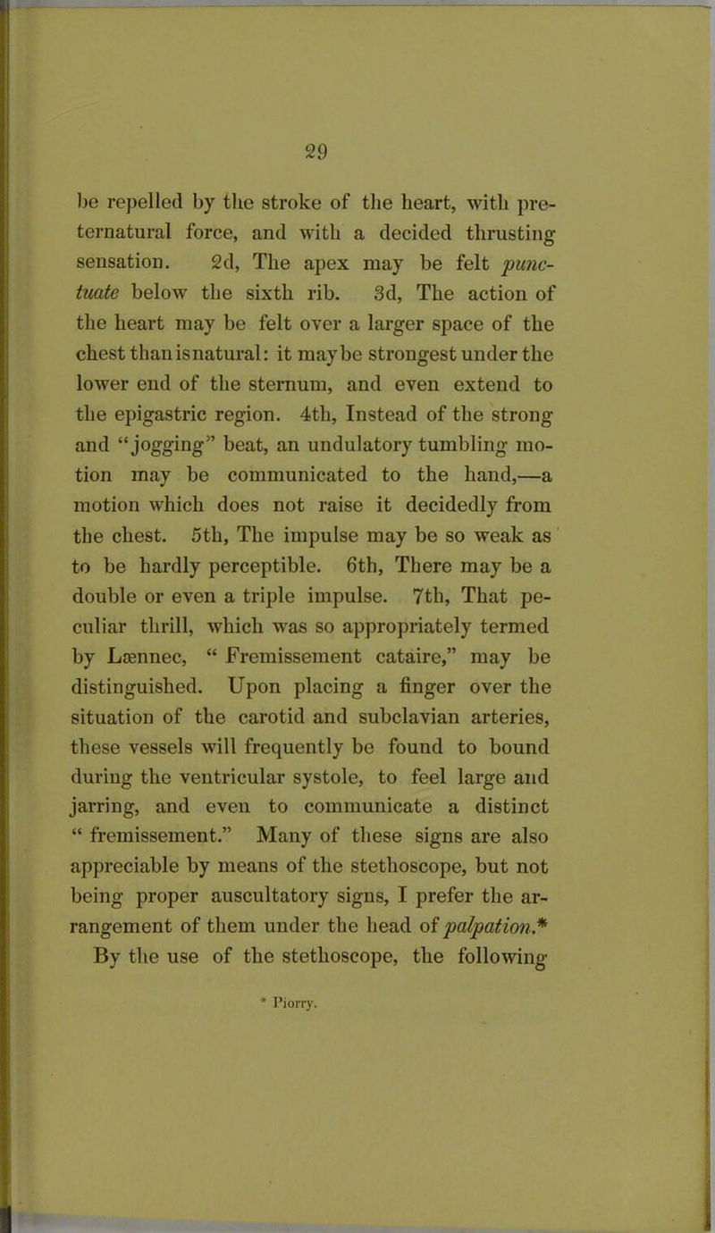 be repelled by the stroke of the heart, with pre- ternatural force, and with a decided thrusting sensation. 2d, The apex may be felt 'punc- tuate below the sixth rib. 3d, The action of the heart may be felt over a larger space of the chest than is natural: it maybe strongest under the lower end of the sternum, and even extend to the epigastric region. 4th, Instead of the strong and “ jogging” beat, an undulatory tumbling mo- tion may be communicated to the hand,—a motion which does not raise it decidedly from the chest. 5th, The impulse may be so weak as to be hardly perceptible. 6th, There may be a double or even a triple impulse. 7th, That pe- culiar thrill, which wras so appropriately termed by Ltennec, “ Fremissement cataire,” may be distinguished. Upon placing a finger over the situation of the carotid and subclavian arteries, these vessels will frequently be found to bound during the ventricular systole, to feel large and jarring, and even to communicate a distinct “ fremissement.” Many of these signs are also appreciable by means of the stethoscope, but not being proper auscultatory signs, I prefer the ar- rangement of them under the head of palpation * By the use of the stethoscope, the following * Piorry.